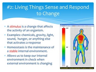 A stimulus is a change that affects
the activity of an organism.
Examples: chemicals, gravity, light,
sound, hunger, or anything else
that activates a response
Homeostasis is the maintenance of
a stable internal environment.
Allows us to keep our internal
environment in check when
external environment is changing
#2: Living Things Sense and Respond
to Change
 