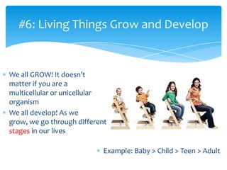 We all GROW! It doesn’t
matter if you are a
multicellular or unicellular
organism
We all develop! As we
grow, we go through different
stages in our lives
#6: Living Things Grow and Develop
Example: Baby > Child > Teen > Adult
 