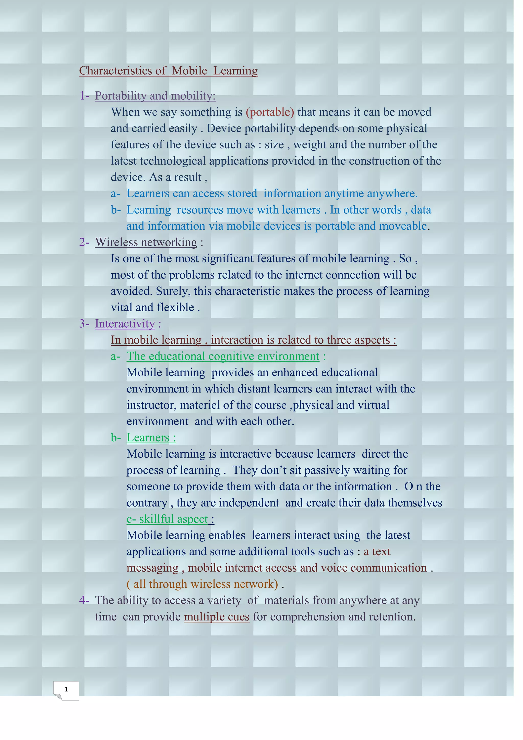 Characteristics of Mobile Learning

    1- Portability and mobility:
          When we say something is (portable) that means it can be moved
          and carried easily . Device portability depends on some physical
          features of the device such as : size , weight and the number of the
          latest technological applications provided in the construction of the
          device. As a result ,
          a- Learners can access stored information anytime anywhere.
          b- Learning resources move with learners . In other words , data
              and information via mobile devices is portable and moveable.
    2- Wireless networking :
          Is one of the most significant features of mobile learning . So ,
          most of the problems related to the internet connection will be
          avoided. Surely, this characteristic makes the process of learning
          vital and flexible .
    3- Interactivity :
          In mobile learning , interaction is related to three aspects :
          a- The educational cognitive environment :
              Mobile learning provides an enhanced educational
              environment in which distant learners can interact with the
              instructor, materiel of the course ,physical and virtual
              environment and with each other.
          b- Learners :
              Mobile learning is interactive because learners direct the
              process of learning . They don’t sit passively waiting for
              someone to provide them with data or the information . O n the
              contrary , they are independent and create their data themselves
              c- skillful aspect :
              Mobile learning enables learners interact using the latest
              applications and some additional tools such as : a text
              messaging , mobile internet access and voice communication .
              ( all through wireless network) .
    4- The ability to access a variety of materials from anywhere at any
       time can provide multiple cues for comprehension and retention.




1
 