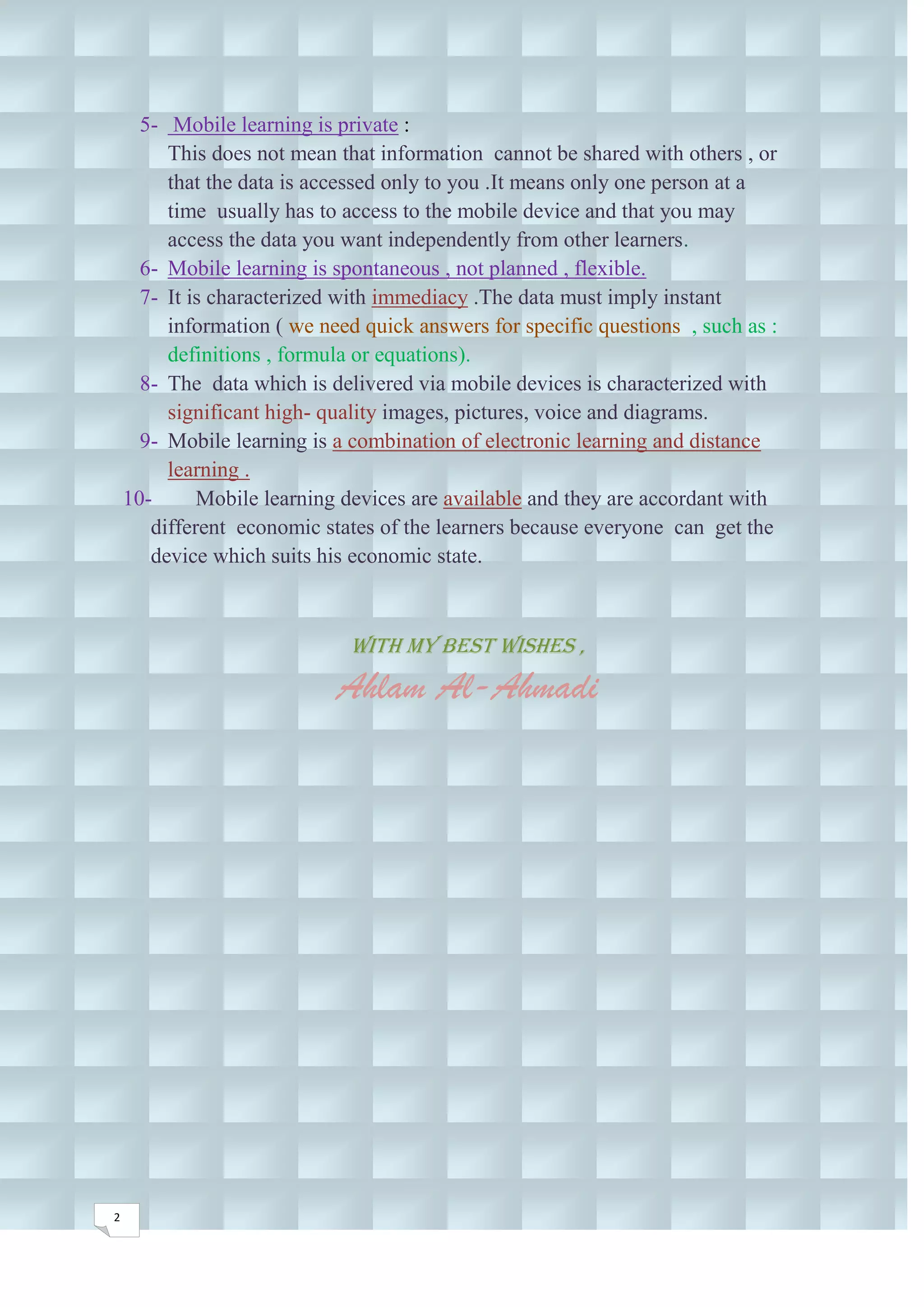 5- Mobile learning is private :
         This does not mean that information cannot be shared with others , or
         that the data is accessed only to you .It means only one person at a
         time usually has to access to the mobile device and that you may
         access the data you want independently from other learners.
      6- Mobile learning is spontaneous , not planned , flexible.
      7- It is characterized with immediacy .The data must imply instant
         information ( we need quick answers for specific questions , such as :
         definitions , formula or equations).
      8- The data which is delivered via mobile devices is characterized with
         significant high- quality images, pictures, voice and diagrams.
      9- Mobile learning is a combination of electronic learning and distance
         learning .
    10-      Mobile learning devices are available and they are accordant with
       different economic states of the learners because everyone can get the
       device which suits his economic state.



                              With my best wishes ,
                            Ahlam Al-Ahmadi




2
 