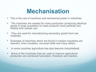 Mechanisation
 This is the use of machines and mechanical power in industries.
 The machines are needed for mass production (producing identical
goods in large quantities) to make products more perfectly and
reliably than people can.
 They are used for manufacturing secondary goods from raw
materials.
 Examples of machines which are found in modern industries are
weavers, brick moulders, conveyer belts and many others.
 In some countries agriculture has also become industrialised.
 Some of the machines that are used to improve agricultural
production are combined harvesters, threshers and tractors.
 