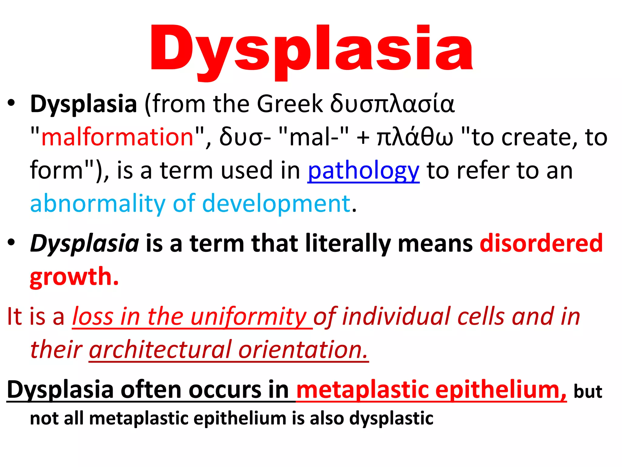 Dysplasia
• Dysplasia (from the Greek δυσπλασία
"malformation", δυσ- "mal-" + πλάθω "to create, to
form"), is a term used in pathology to refer to an
abnormality of development.
• Dysplasia is a term that literally means disordered
growth.
It is a loss in the uniformity of individual cells and in
their architectural orientation.
Dysplasia often occurs in metaplastic epithelium, but
not all metaplastic epithelium is also dysplastic
 