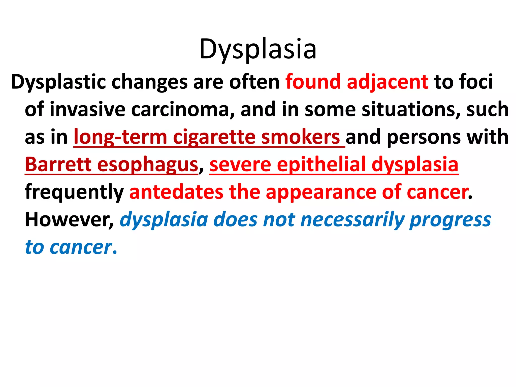 Dysplastic changes are often found adjacent to foci
of invasive carcinoma, and in some situations, such
as in long-term cigarette smokers and persons with
Barrett esophagus, severe epithelial dysplasia
frequently antedates the appearance of cancer.
However, dysplasia does not necessarily progress
to cancer.
Dysplasia
 