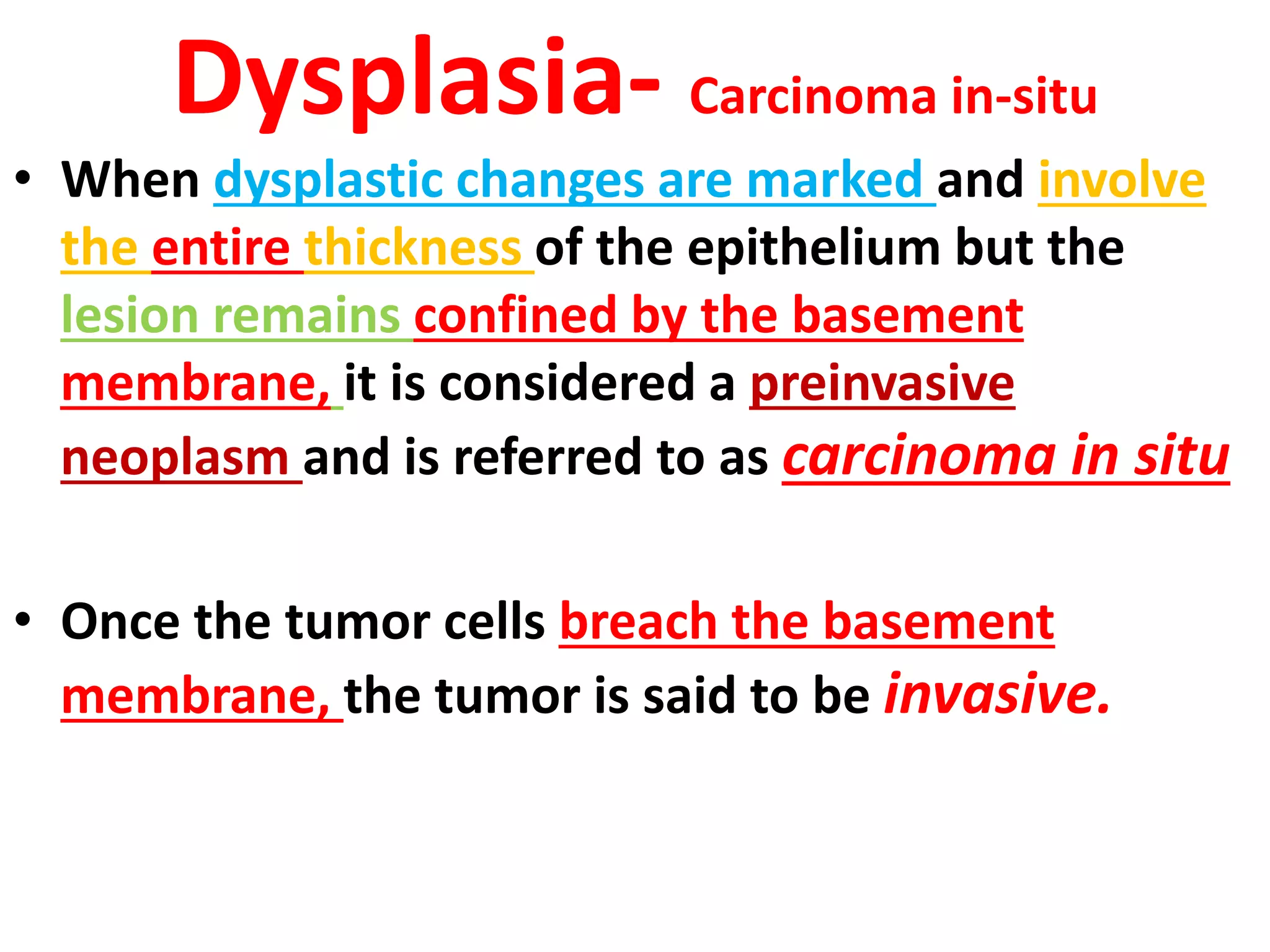 • When dysplastic changes are marked and involve
the entire thickness of the epithelium but the
lesion remains confined by the basement
membrane, it is considered a preinvasive
neoplasm and is referred to as carcinoma in situ
• Once the tumor cells breach the basement
membrane, the tumor is said to be invasive.
Dysplasia- Carcinoma in-situ
 