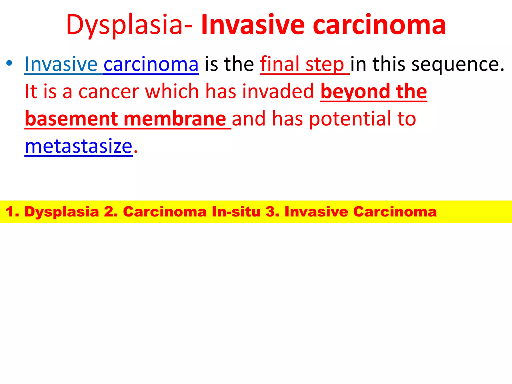 Dysplasia- Invasive carcinoma
• Invasive carcinoma is the final step in this sequence.
It is a cancer which has invaded beyond the
basement membrane and has potential to
metastasize.
1. Dysplasia 2. Carcinoma In-situ 3. Invasive Carcinoma
 