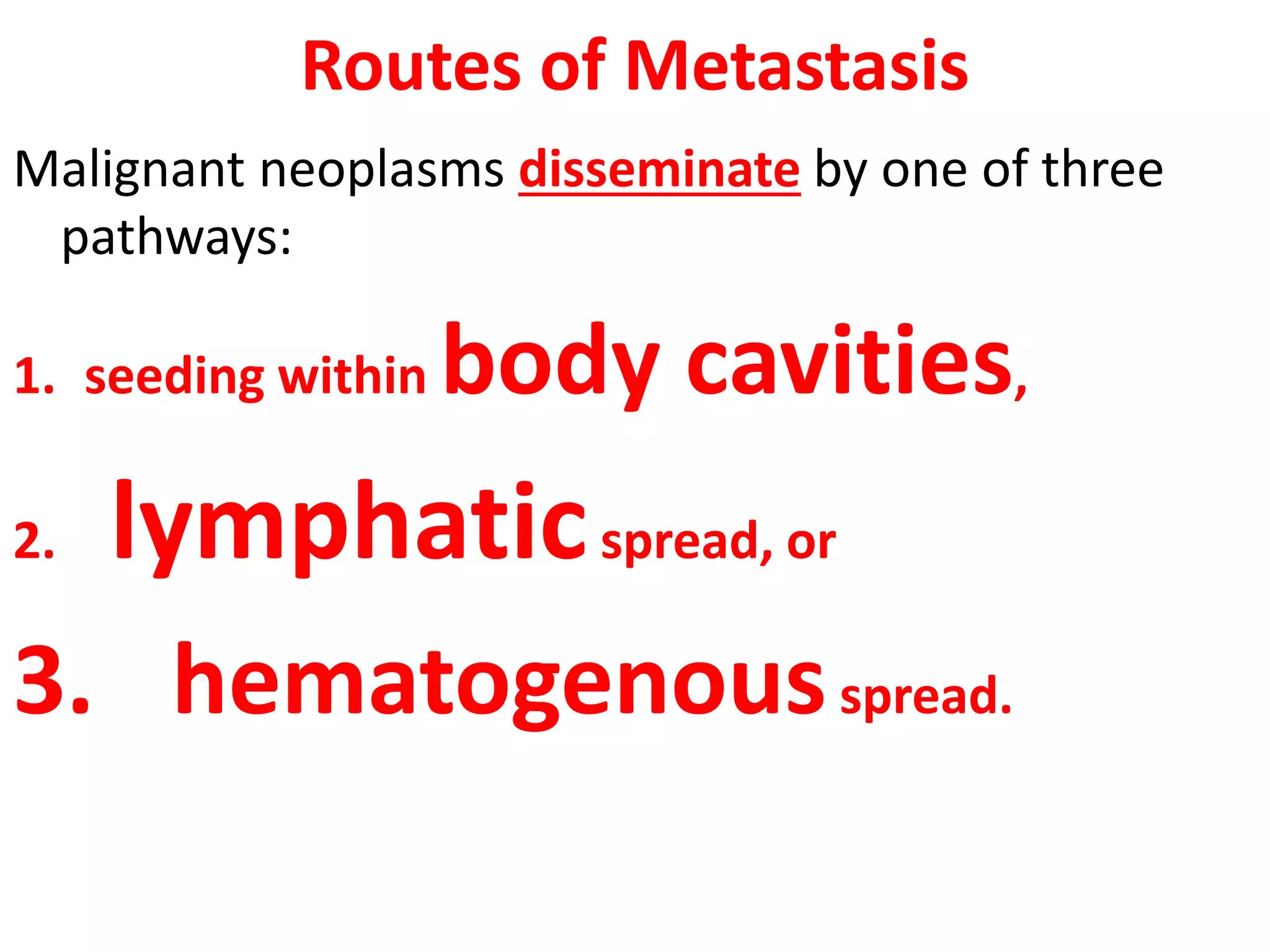 Routes of Metastasis
Malignant neoplasms disseminate by one of three
pathways:
1. seeding within body cavities,
2. lymphaticspread, or
3. hematogenousspread.
 