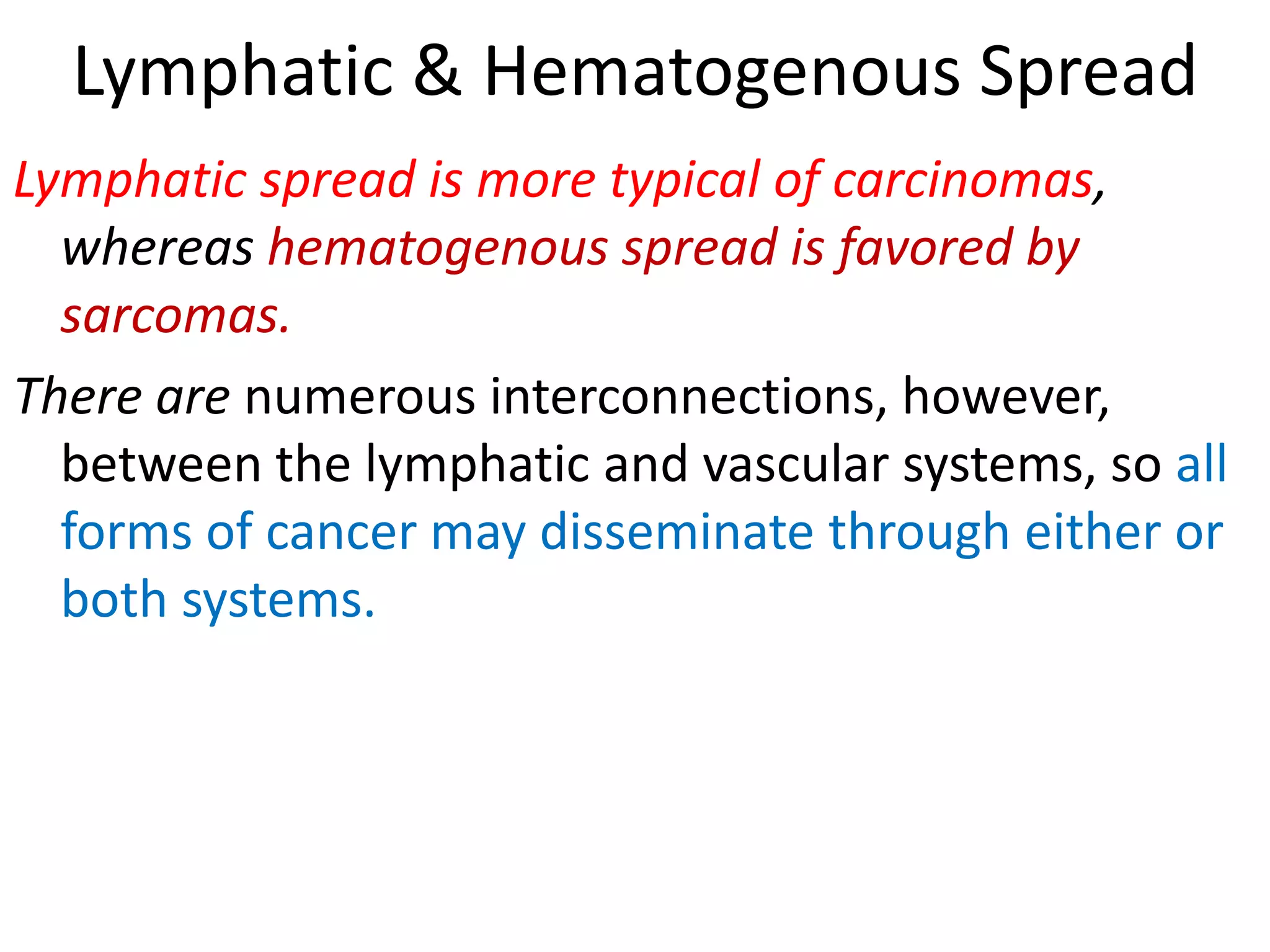 Lymphatic & Hematogenous Spread
Lymphatic spread is more typical of carcinomas,
whereas hematogenous spread is favored by
sarcomas.
There are numerous interconnections, however,
between the lymphatic and vascular systems, so all
forms of cancer may disseminate through either or
both systems.
 
