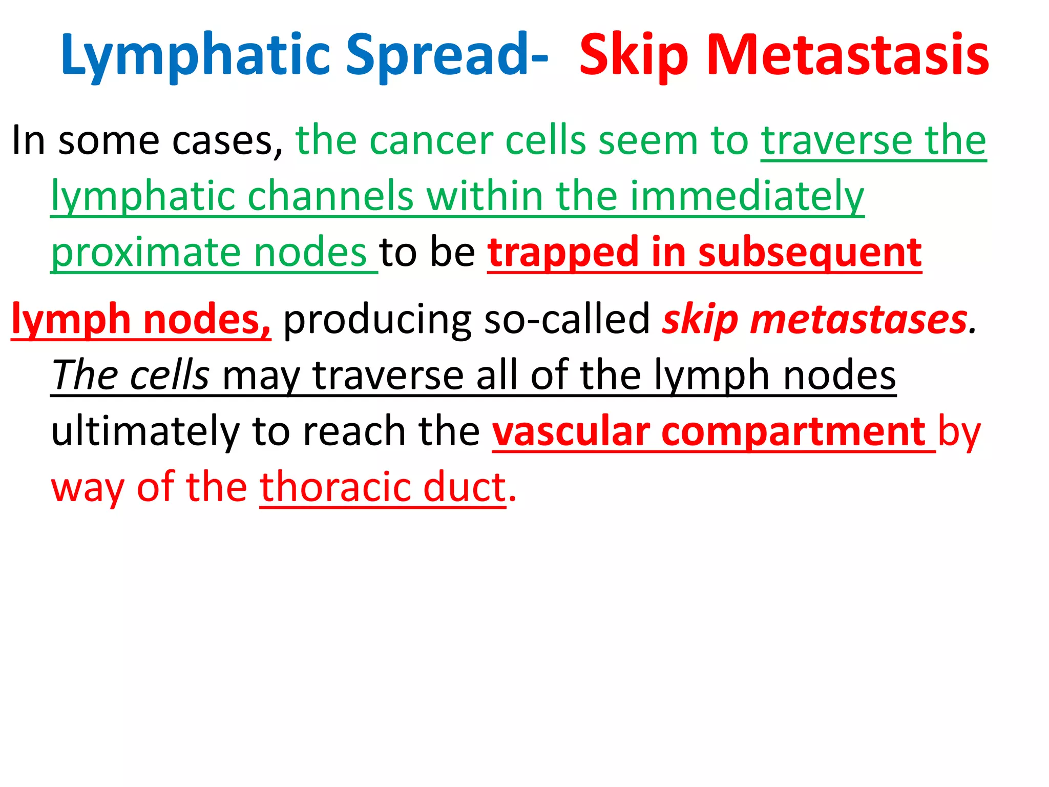 Lymphatic Spread- Skip Metastasis
In some cases, the cancer cells seem to traverse the
lymphatic channels within the immediately
proximate nodes to be trapped in subsequent
lymph nodes, producing so-called skip metastases.
The cells may traverse all of the lymph nodes
ultimately to reach the vascular compartment by
way of the thoracic duct.
 