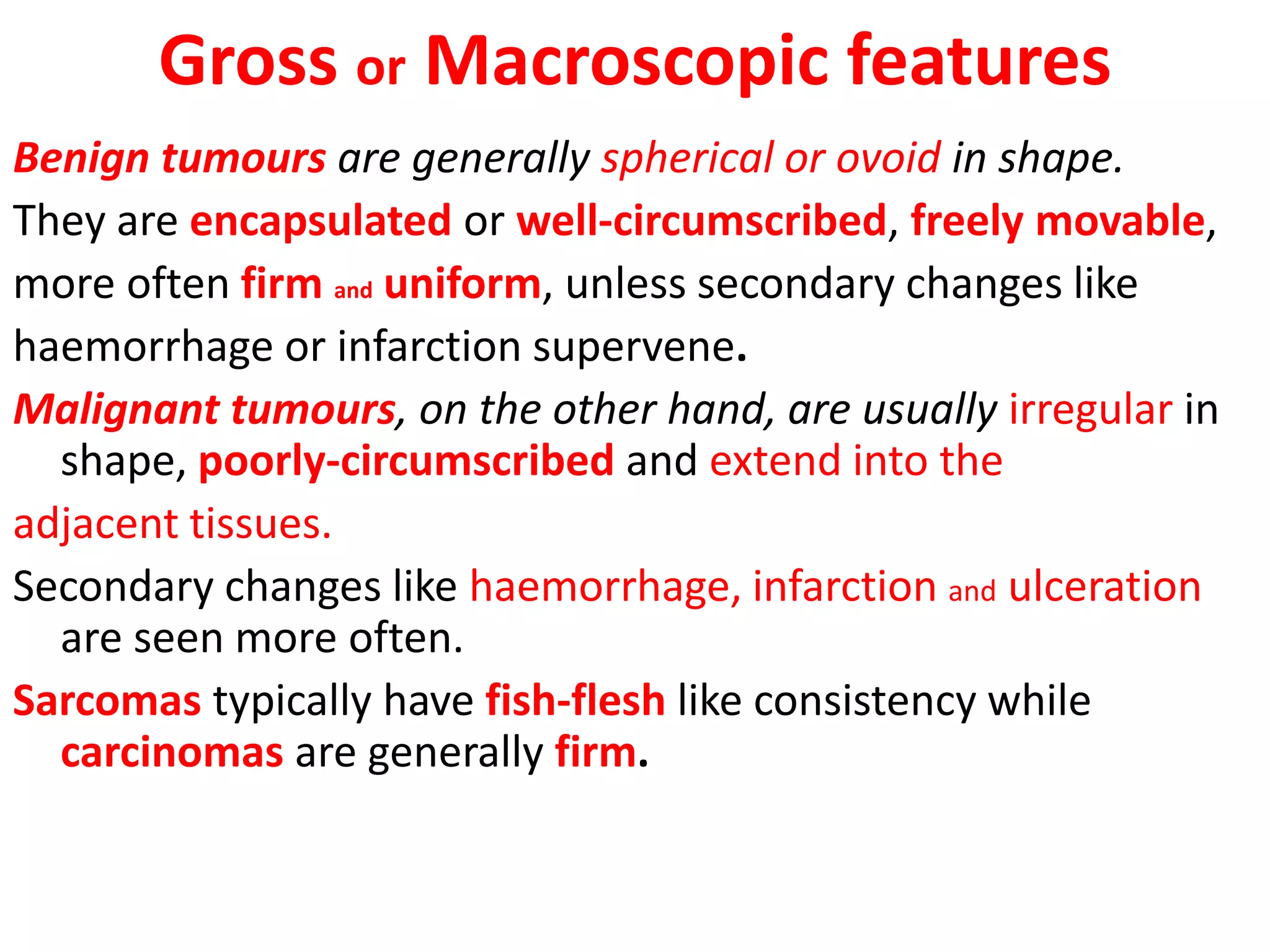 Gross or Macroscopic features
Benign tumours are generally spherical or ovoid in shape.
They are encapsulated or well-circumscribed, freely movable,
more often firm and uniform, unless secondary changes like
haemorrhage or infarction supervene.
Malignant tumours, on the other hand, are usually irregular in
shape, poorly-circumscribed and extend into the
adjacent tissues.
Secondary changes like haemorrhage, infarction and ulceration
are seen more often.
Sarcomas typically have fish-flesh like consistency while
carcinomas are generally firm.
 