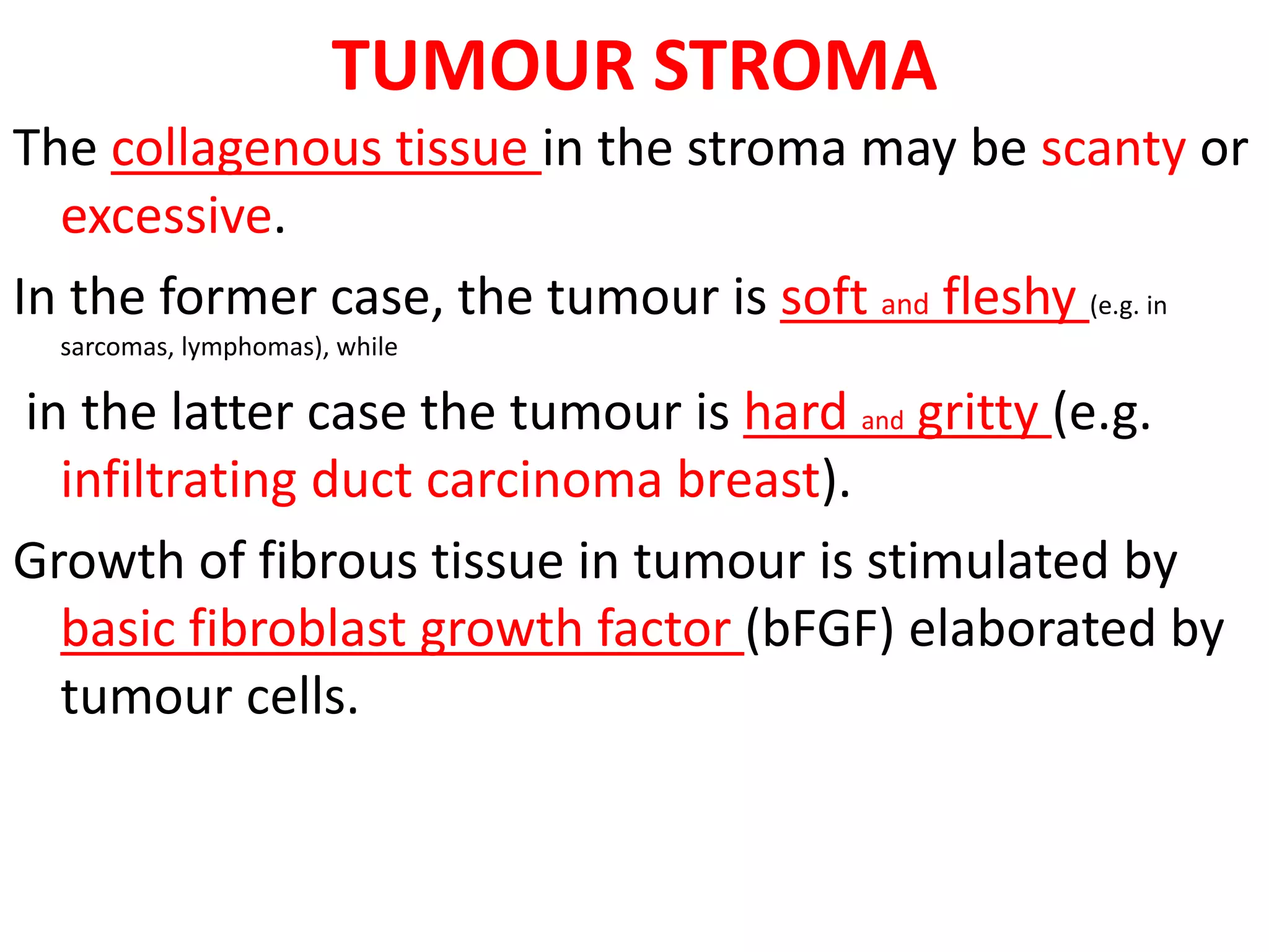TUMOUR STROMA
The collagenous tissue in the stroma may be scanty or
excessive.
In the former case, the tumour is soft and fleshy (e.g. in
sarcomas, lymphomas), while
in the latter case the tumour is hard and gritty (e.g.
infiltrating duct carcinoma breast).
Growth of fibrous tissue in tumour is stimulated by
basic fibroblast growth factor (bFGF) elaborated by
tumour cells.
 