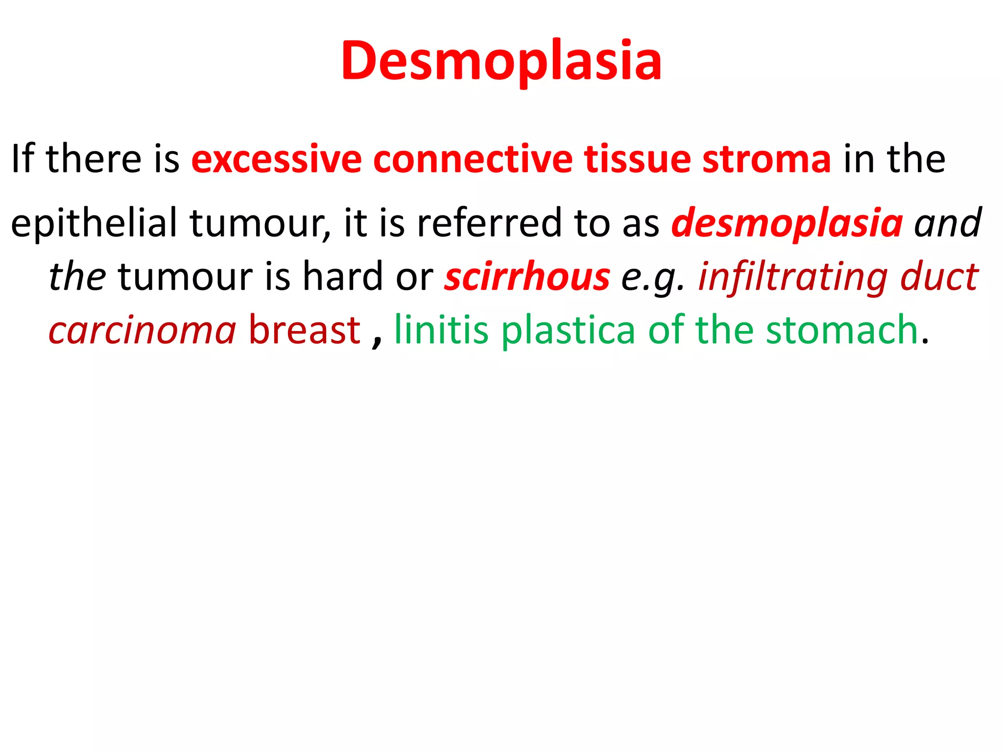 Desmoplasia
If there is excessive connective tissue stroma in the
epithelial tumour, it is referred to as desmoplasia and
the tumour is hard or scirrhous e.g. infiltrating duct
carcinoma breast , linitis plastica of the stomach.
 