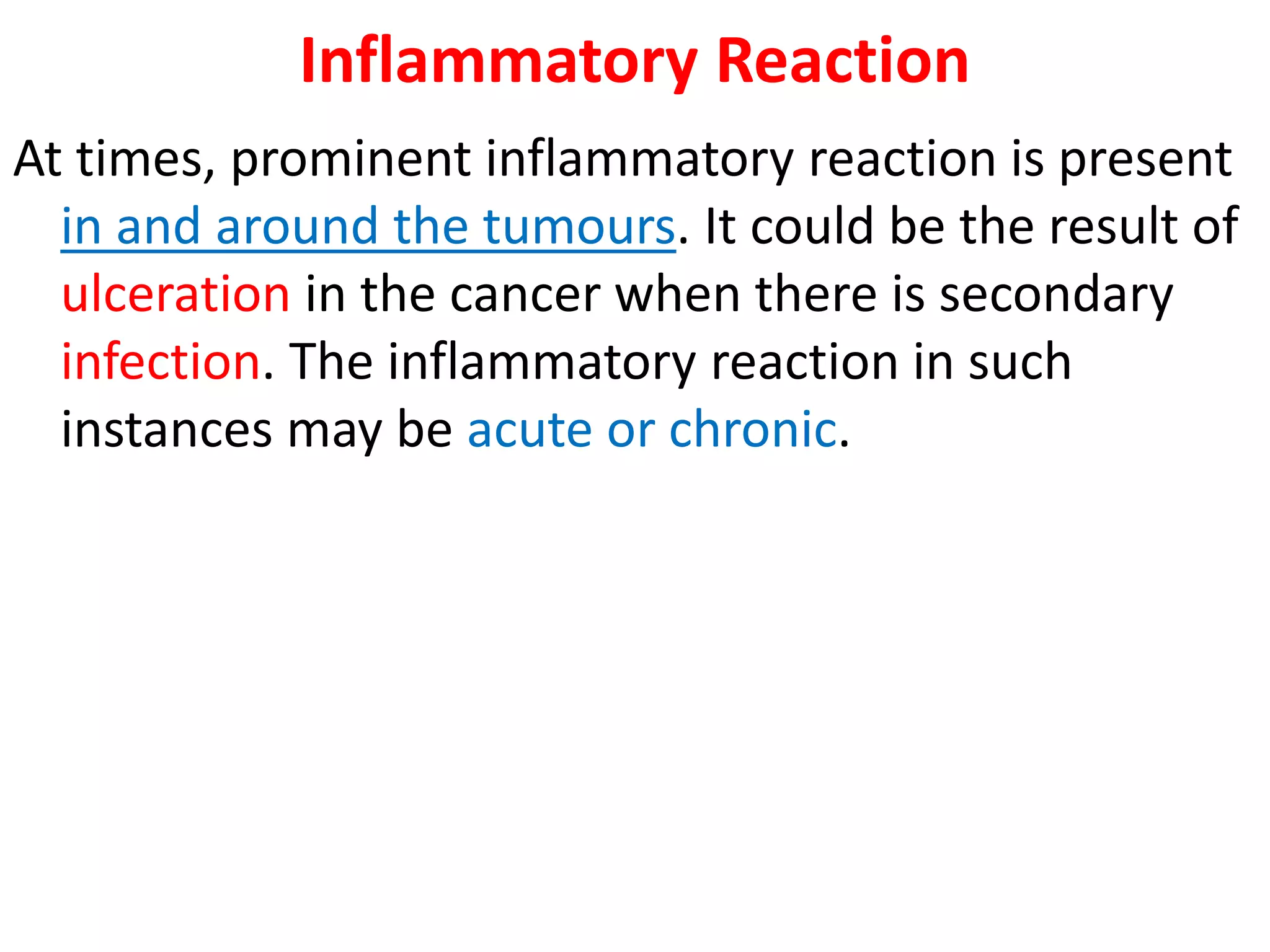 Inflammatory Reaction
At times, prominent inflammatory reaction is present
in and around the tumours. It could be the result of
ulceration in the cancer when there is secondary
infection. The inflammatory reaction in such
instances may be acute or chronic.
 
