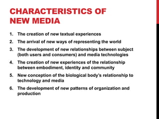CHARACTERISTICS OF
NEW MEDIA
1. The creation of new textual experiences
2. The arrival of new ways of representing the world
3. The development of new relationships between subject
   (both users and consumers) and media technologies
4. The creation of new experiences of the relationship
   between embodiment, identity and community
5. New conception of the biological body’s relationship to
   technology and media
6. The development of new patterns of organization and
   production
 