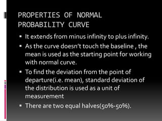 PROPERTIES OF NORMAL
PROBABILITY CURVE
 It extends from minus infinity to plus infinity.
 As the curve doesn’t touch the baseline , the
mean is used as the starting point for working
with normal curve.
 To find the deviation from the point of
departure(i.e. mean), standard deviation of
the distribution is used as a unit of
measurement
 There are two equal halves(50%-50%).
 