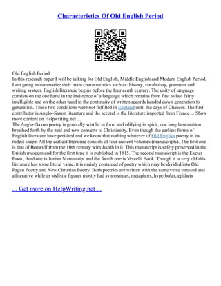 Characteristics Of Old English Period
Old English Period
In this research paper I will be talking for Old English, Middle English and Modern English Period,
I am going to summarize their main characteristics such as: history, vocabulary, grammar and
writing system. English literature begins before the fourteenth century. The unity of language
consists on the one hand in the insistence of a language which remains from first to last fairly
intelligible and on the other hand in the continuity of written records handed down generation to
generation. These two conditions were not fulfilled in England until the days of Chaucer. The first
contributor is Anglo–Saxon literature and the second is the literature imported from France ... Show
more content on Helpwriting.net ...
The Anglo–Saxon poetry is generally wistful in form and edifying in spirit, one long lamentation
breathed forth by the zeal and new converts to Christianity. Even though the earliest forms of
English literature have perished and we know that nothing whatever of Old English poetry in its
rudest shape. All the earliest literature consists of four ancient volumes (manuscripts). The first one
is that of Beowulf from the 10th century with Judith in it. This manuscript is safely preserved in the
British museum and for the first time it is published in 1815. The second manuscript is the Exeter
Book, third one is Junian Manuscript and the fourth one is Vercelli Book. Though it is very old this
literature has some literal value, it is mainly contained of poetry which may be divided into Old
Pagan Poetry and New Christian Poetry. Both poetries are written with the same verse stressed and
alliterative while as stylistic figures mostly had synonymies, metaphors, hyperbolas, epithets
... Get more on HelpWriting.net ...
 