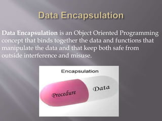Data Encapsulation is an Object Oriented Programming
concept that binds together the data and functions that
manipulate the data and that keep both safe from
outside interference and misuse.
 