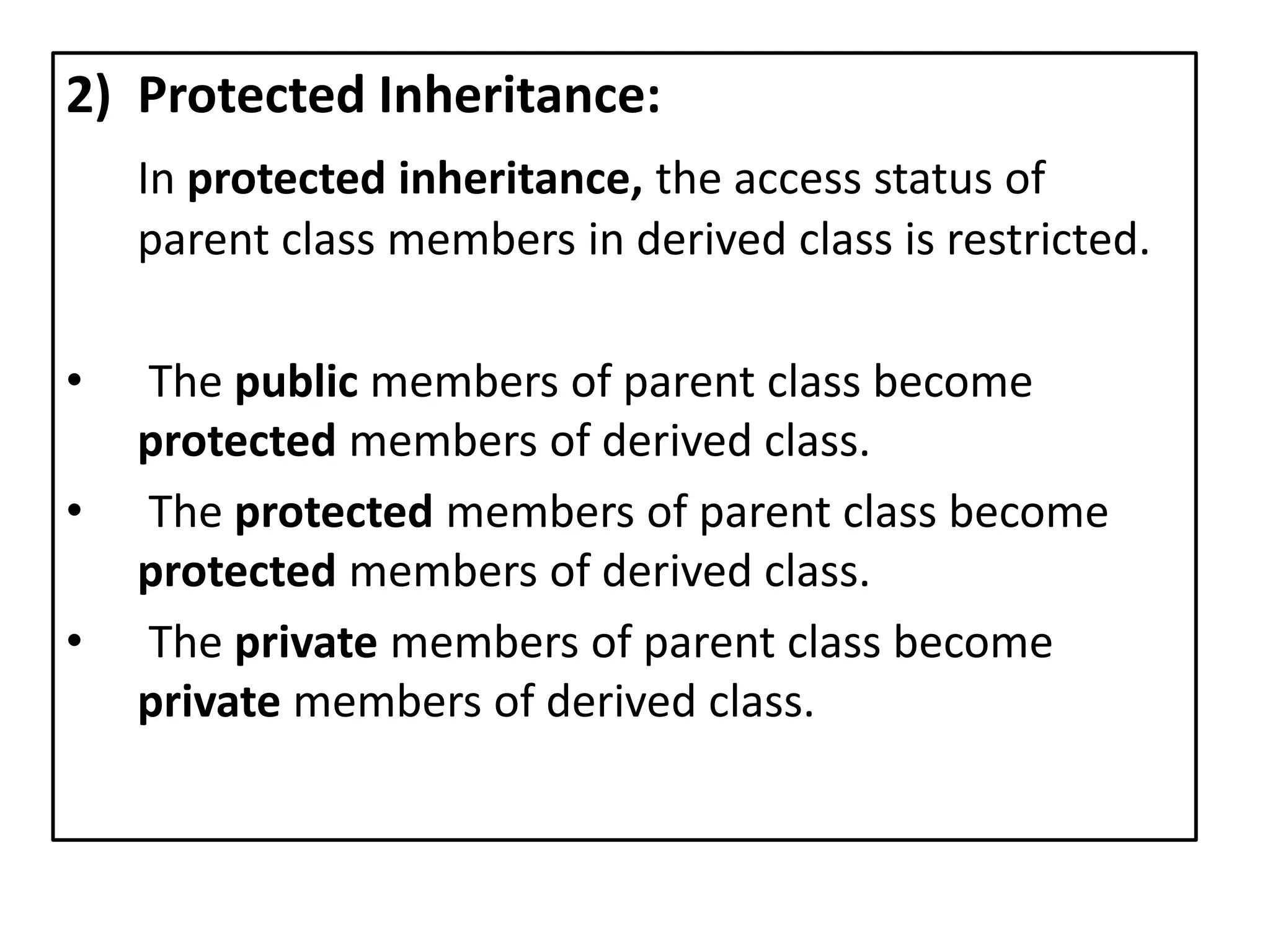 2) Protected Inheritance:
In protected inheritance, the access status of
parent class members in derived class is restricted.
• The public members of parent class become
protected members of derived class.
• The protected members of parent class become
protected members of derived class.
• The private members of parent class become
private members of derived class.
 