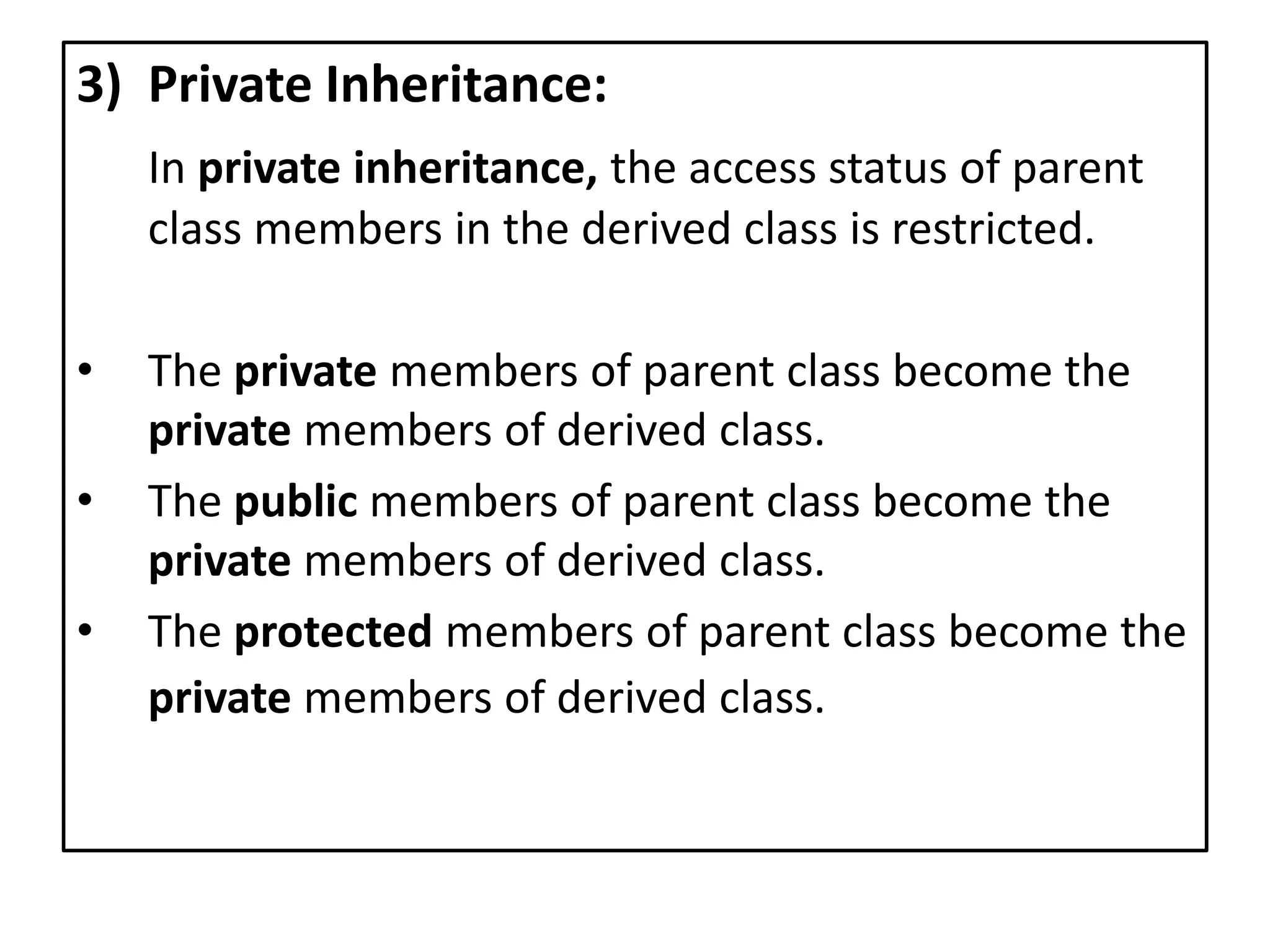 3) Private Inheritance:
In private inheritance, the access status of parent
class members in the derived class is restricted.
• The private members of parent class become the
private members of derived class.
• The public members of parent class become the
private members of derived class.
• The protected members of parent class become the
private members of derived class.
 