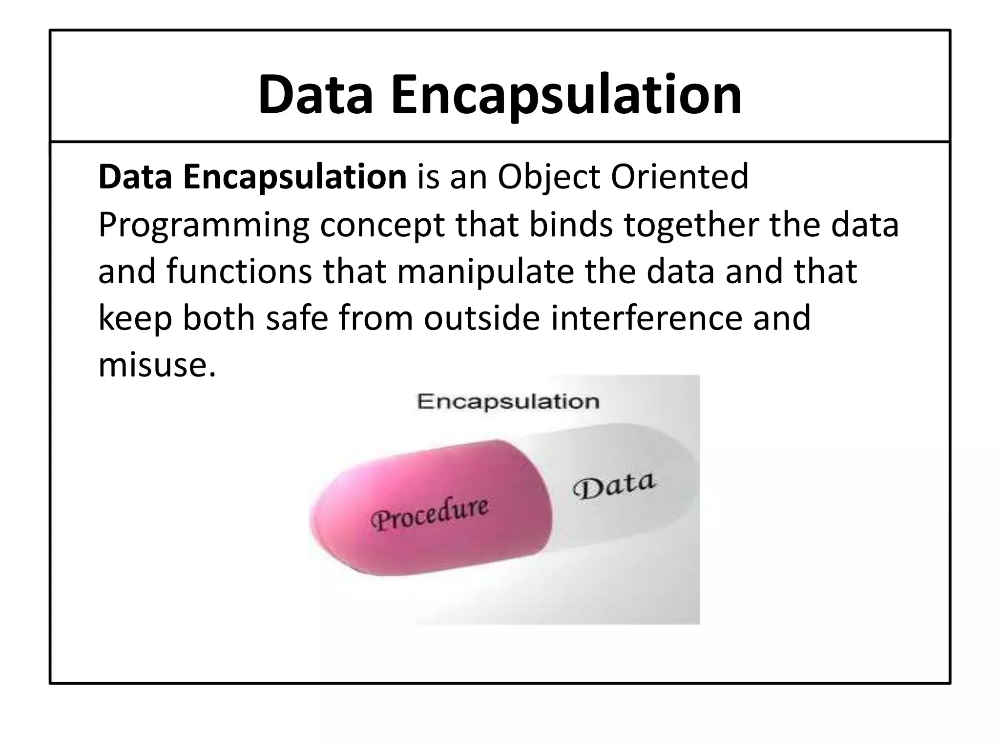 Data Encapsulation
Data Encapsulation is an Object Oriented
Programming concept that binds together the data
and functions that manipulate the data and that
keep both safe from outside interference and
misuse.
 