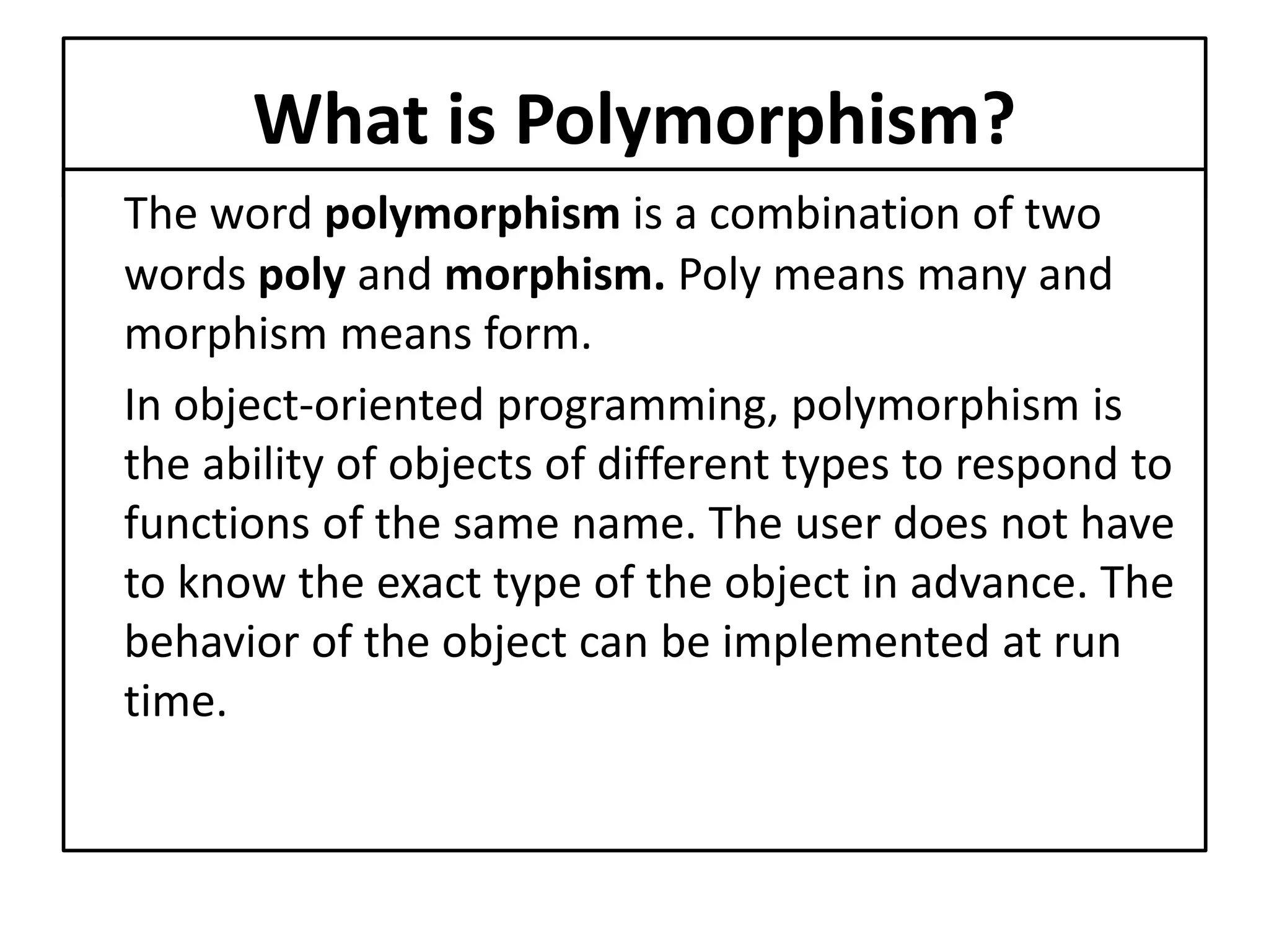 What is Polymorphism?
The word polymorphism is a combination of two
words poly and morphism. Poly means many and
morphism means form.
In object-oriented programming, polymorphism is
the ability of objects of different types to respond to
functions of the same name. The user does not have
to know the exact type of the object in advance. The
behavior of the object can be implemented at run
time.
 