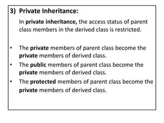 3) Private Inheritance:
In private inheritance, the access status of parent
class members in the derived class is restricted.
• The private members of parent class become the
private members of derived class.
• The public members of parent class become the
private members of derived class.
• The protected members of parent class become the
private members of derived class.
 