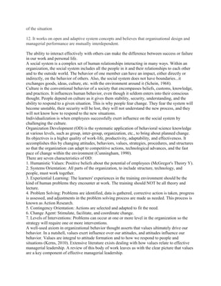 of the situation

12. It works on open and adaptive system concepts and believes that organisational design and
managerial performance are mutually interdependent.

The ability to interact effectively with others can make the difference between success or failure
in our work and personal life.
A social system is a complex set of human relationships interacting in many ways. Within an
organization, the social system includes all the people in it and their relationships to each other
and to the outside world. The behavior of one member can have an impact, either directly or
indirectly, on the behavior of others. Also, the social system does not have boundaries...it
exchanges goods, ideas, culture, etc. with the environment around it (Schein, 1968).
Culture is the conventional behavior of a society that encompasses beliefs, customs, knowledge,
and practices. It influences human behavior, even though it seldom enters into their conscious
thought. People depend on culture as it gives them stability, security, understanding, and the
ability to respond to a given situation. This is why people fear change. They fear the system will
become unstable, their security will be lost, they will not understand the new process, and they
will not know how to respond to the new situations.
Individualization is when employees successfully exert influence on the social system by
challenging the culture.
Organization Development (OD) is the systematic application of behavioral science knowledge
at various levels, such as group, inter-group, organization, etc., to bring about planned change.
Its objectives is a higher quality of work-life, productivity, adaptability, and effectiveness. It
accomplishes this by changing attitudes, behaviors, values, strategies, procedures, and structures
so that the organization can adapt to competitive actions, technological advances, and the fast
pace of change within the environment (Cunningham, 1990).
There are seven characteristics of OD:
1. Humanistic Values: Positive beliefs about the potential of employees (McGregor's Theory Y).
2. Systems Orientation: All parts of the organization, to include structure, technology, and
people, must work together.
3. Experiential Learning: The learners' experiences in the training environment should be the
kind of human problems they encounter at work. The training should NOT be all theory and
lecture.
4. Problem Solving: Problems are identified, data is gathered, corrective action is taken, progress
is assessed, and adjustments in the problem solving process are made as needed. This process is
known as Action Research.
5. Contingency Orientation: Actions are selected and adapted to fit the need.
6. Change Agent: Stimulate, facilitate, and coordinate change.
7. Levels of Interventions: Problems can occur at one or more level in the organization so the
strategy will require one or more interventions.
A well-used axiom in organizational behavior thought asserts that values ultimately drive our
behavior. In a nutshell, values exert influence over our attitudes, and attitudes influence our
behavior. Values are integral to attitude formation and to how we respond to people and
situations (Kerns, 2010). Extensive literature exists dealing with how values relate to effective
managerial leadership. A review of this body of work leaves us with the clear picture that values
are a key component of effective managerial leadership.
 