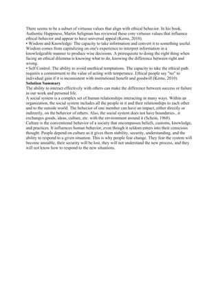 There seems to be a subset of virtuous values that align with ethical behavior. In his book,
Authentic Happiness, Martin Seligman has reviewed these core virtuous values that influence
ethical behavior and appear to have universal appeal (Kerns, 2010).
• Wisdom and Knowledge: The capacity to take information and convert it to something useful.
Wisdom comes from capitalizing on one's experience to interpret information in a
knowledgeable manner to produce wise decisions. A prerequisite to doing the right thing when
facing an ethical dilemma is knowing what to do, knowing the difference between right and
wrong.
• Self Control: The ability to avoid unethical temptations. The capacity to take the ethical path
requires a commitment to the value of acting with temperance. Ethical people say "no" to
individual gain if it is inconsistent with institutional benefit and goodwill (Kerns, 2010).
Solution Summary
The ability to interact effectively with others can make the difference between success or failure
in our work and personal life.
A social system is a complex set of human relationships interacting in many ways. Within an
organization, the social system includes all the people in it and their relationships to each other
and to the outside world. The behavior of one member can have an impact, either directly or
indirectly, on the behavior of others. Also, the social system does not have boundaries...it
exchanges goods, ideas, culture, etc. with the environment around it (Schein, 1968).
Culture is the conventional behavior of a society that encompasses beliefs, customs, knowledge,
and practices. It influences human behavior, even though it seldom enters into their conscious
thought. People depend on culture as it gives them stability, security, understanding, and the
ability to respond to a given situation. This is why people fear change. They fear the system will
become unstable, their security will be lost, they will not understand the new process, and they
will not know how to respond to the new situations.
 