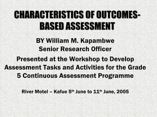 CHARACTERISTICS OF OUTCOMES-BASED ASSESSMENT BY William M. Kapambwe Senior Research Officer Presented at the Workshop to Develop Assessment Tasks and Activities for the Grade 5 Continuous Assessment Programme River Motel – Kafue 5 th  June to 11 th  June, 2005 