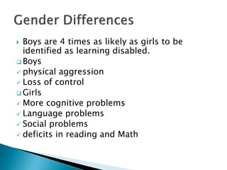  Boys are 4 times as likely as girls to be
identified as learning disabled.
 Boys
 physical aggression
 Loss of control
 Girls
 More cognitive problems
 Language problems
 Social problems
 deficits in reading and Math
 