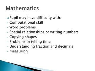  Pupil may have difficulty with:
• Computational skill
• Word problems
• Spatial relationships or writing numbers
• Copying shapes
• Problems in telling time
• Understanding fraction and decimals
• measuring
 