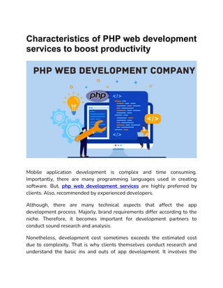 Characteristics of PHP web development
services to boost productivity
Mobile application development is complex and time consuming.
Importantly, there are many programming languages used in creating
software. But, php web development services are highly preferred by
clients. Also, recommended by experienced developers.
Although, there are many technical aspects that affect the app
development process. Majorly, brand requirements differ according to the
niche. Therefore, it becomes important for development partners to
conduct sound research and analysis.
Nonetheless, development cost sometimes exceeds the estimated cost
due to complexity. That is why clients themselves conduct research and
understand the basic ins and outs of app development. It involves the
 