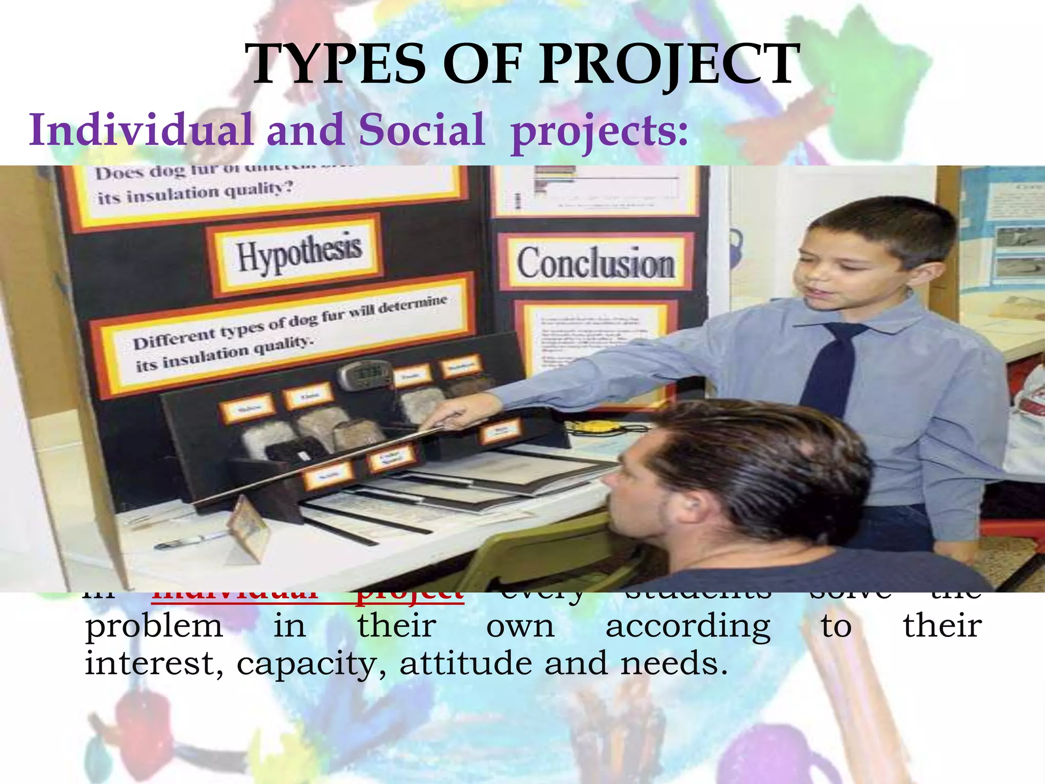 TYPES OF PROJECT
In individual project every students solve the
problem in their own according to their
interest, capacity, attitude and needs.
Individual and Social projects:
 