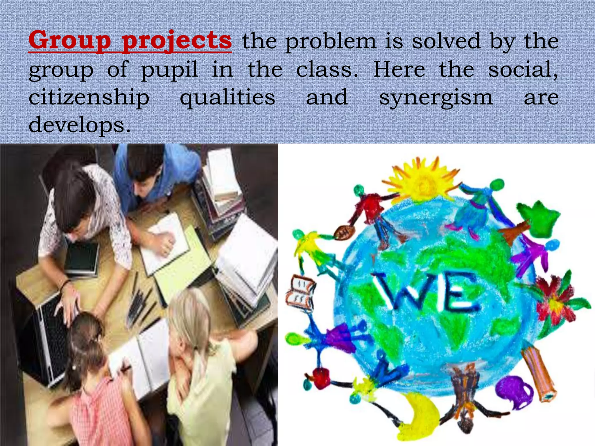 Group projects the problem is solved by the
group of pupil in the class. Here the social,
citizenship qualities and synergism are
develops.
 
