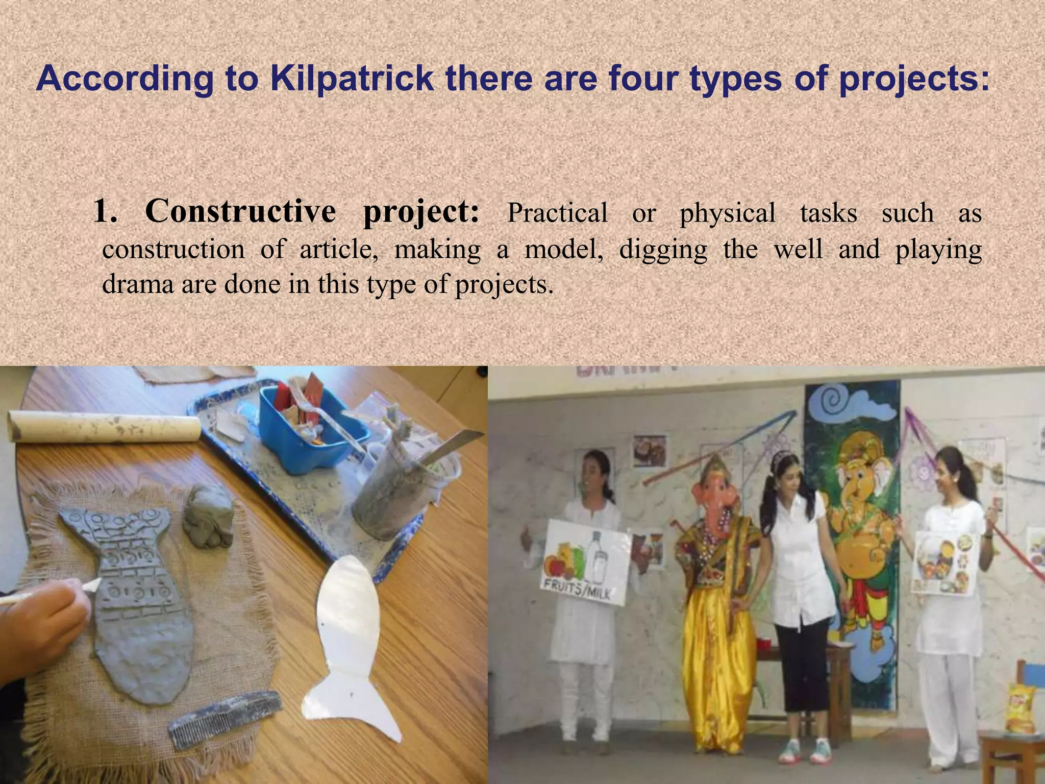 According to Kilpatrick there are four types of projects:
1. Constructive project: Practical or physical tasks such as
construction of article, making a model, digging the well and playing
drama are done in this type of projects.
 