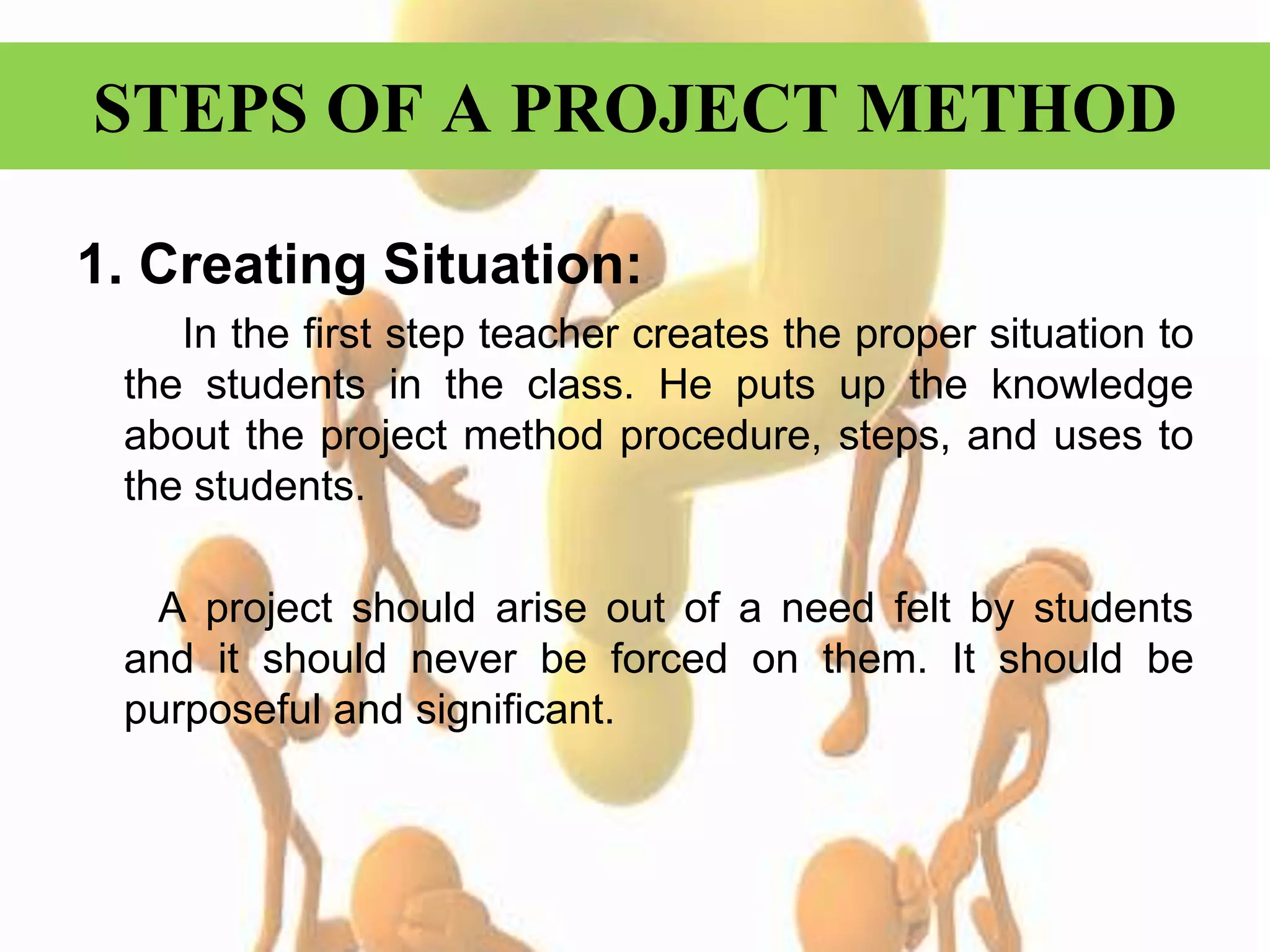 STEPS OF A PROJECT METHOD
1. Creating Situation:
In the first step teacher creates the proper situation to
the students in the class. He puts up the knowledge
about the project method procedure, steps, and uses to
the students.
A project should arise out of a need felt by students
and it should never be forced on them. It should be
purposeful and significant.
 