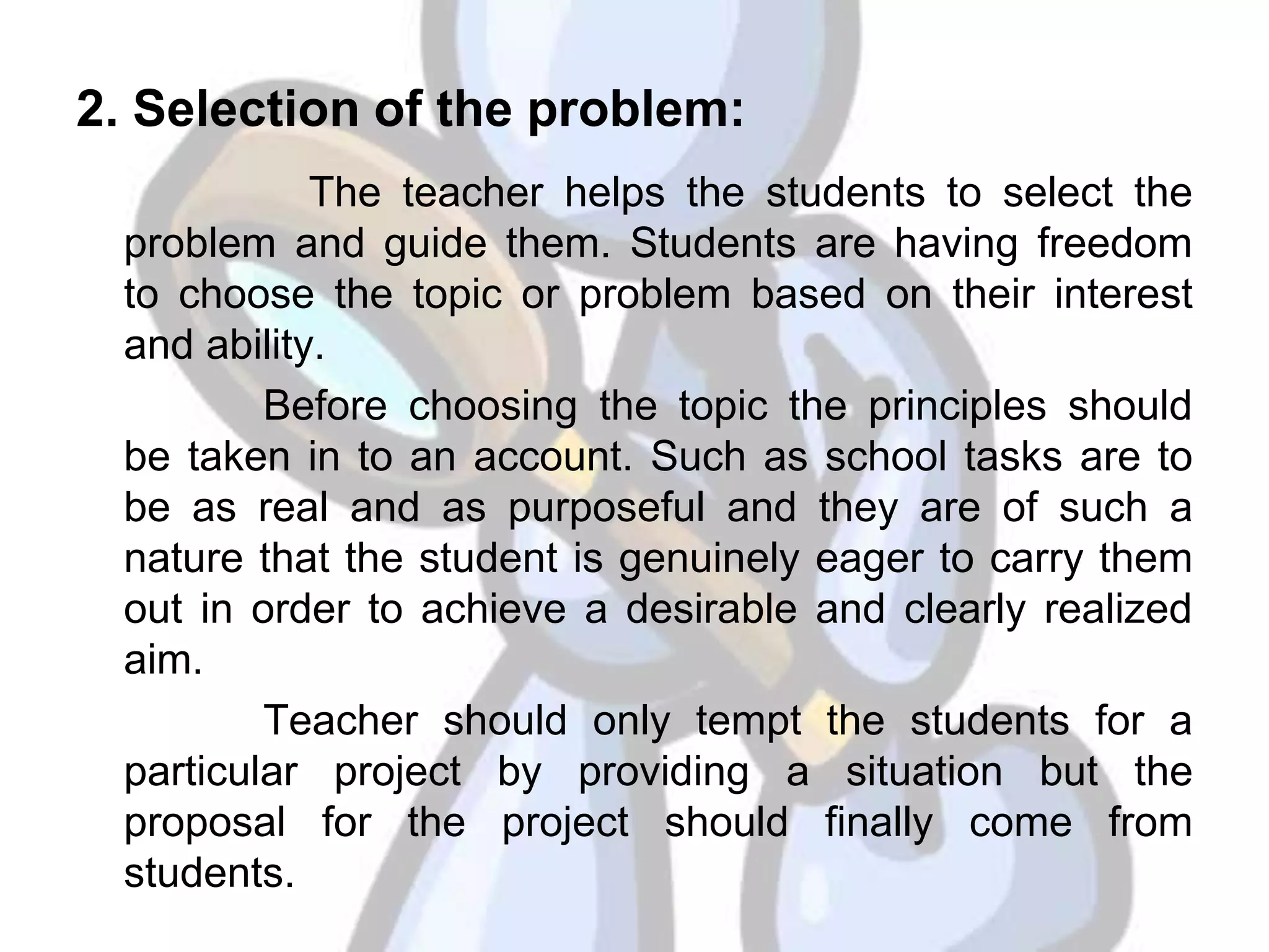 2. Selection of the problem:
The teacher helps the students to select the
problem and guide them. Students are having freedom
to choose the topic or problem based on their interest
and ability.
Before choosing the topic the principles should
be taken in to an account. Such as school tasks are to
be as real and as purposeful and they are of such a
nature that the student is genuinely eager to carry them
out in order to achieve a desirable and clearly realized
aim.
Teacher should only tempt the students for a
particular project by providing a situation but the
proposal for the project should finally come from
students.
 
