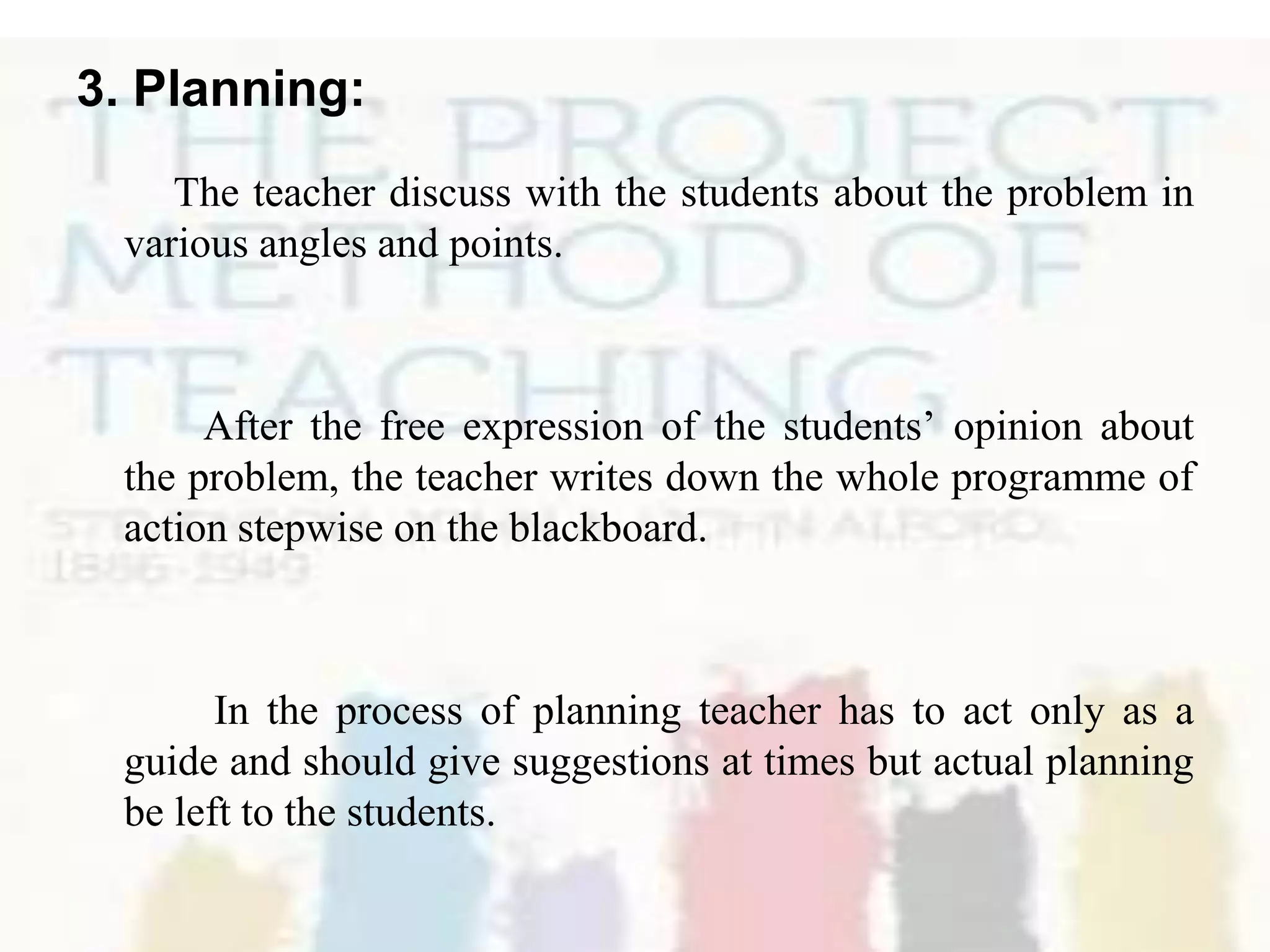3. Planning:
The teacher discuss with the students about the problem in
various angles and points.
After the free expression of the students’ opinion about
the problem, the teacher writes down the whole programme of
action stepwise on the blackboard.
In the process of planning teacher has to act only as a
guide and should give suggestions at times but actual planning
be left to the students.
 