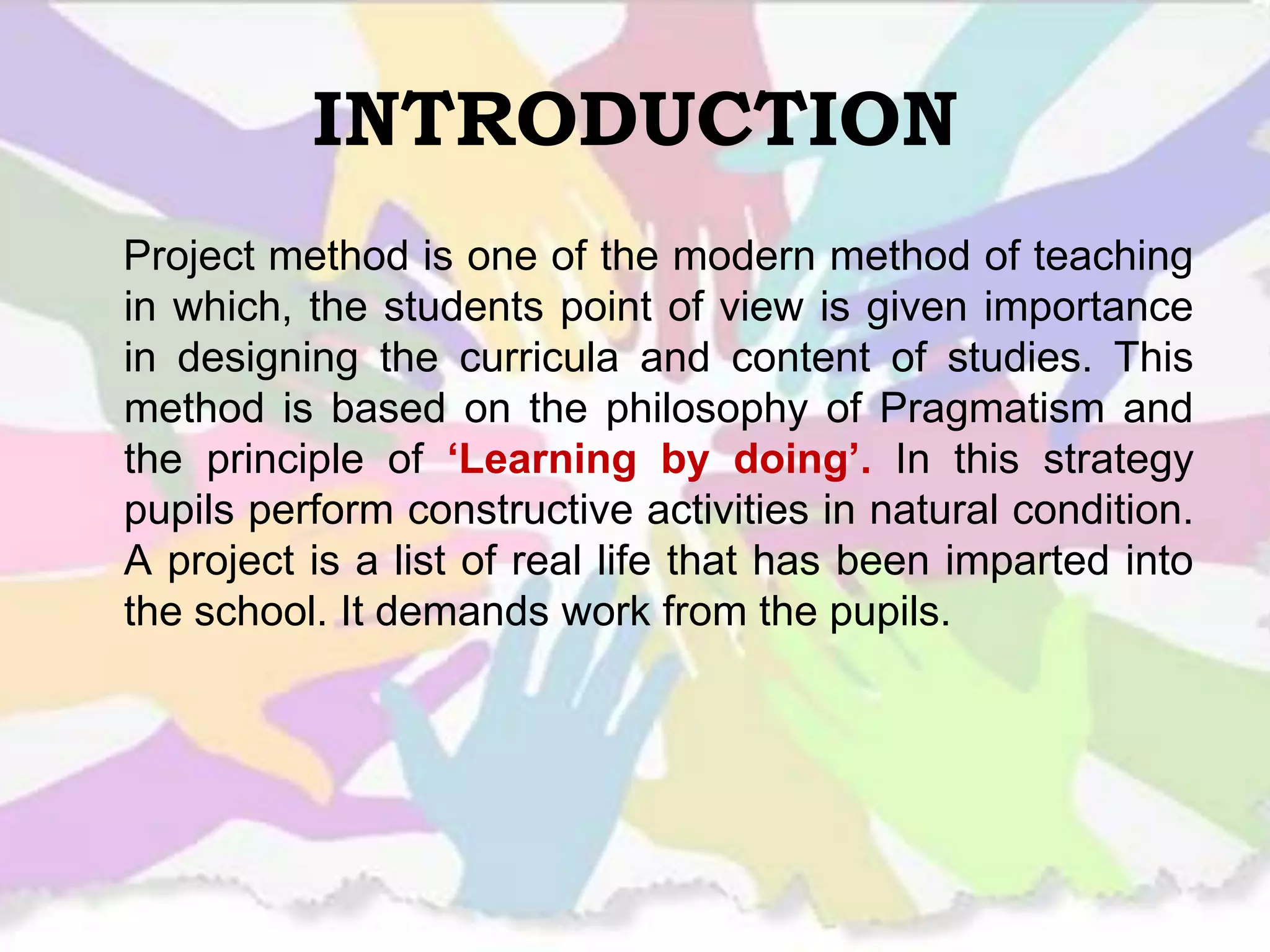 INTRODUCTION
Project method is one of the modern method of teaching
in which, the students point of view is given importance
in designing the curricula and content of studies. This
method is based on the philosophy of Pragmatism and
the principle of ‘Learning by doing’. In this strategy
pupils perform constructive activities in natural condition.
A project is a list of real life that has been imparted into
the school. It demands work from the pupils.
 