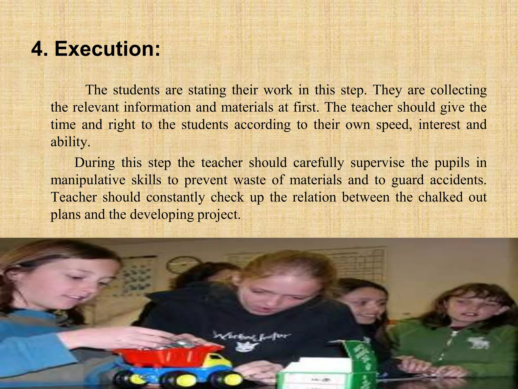 4. Execution:
The students are stating their work in this step. They are collecting
the relevant information and materials at first. The teacher should give the
time and right to the students according to their own speed, interest and
ability.
During this step the teacher should carefully supervise the pupils in
manipulative skills to prevent waste of materials and to guard accidents.
Teacher should constantly check up the relation between the chalked out
plans and the developing project.
 