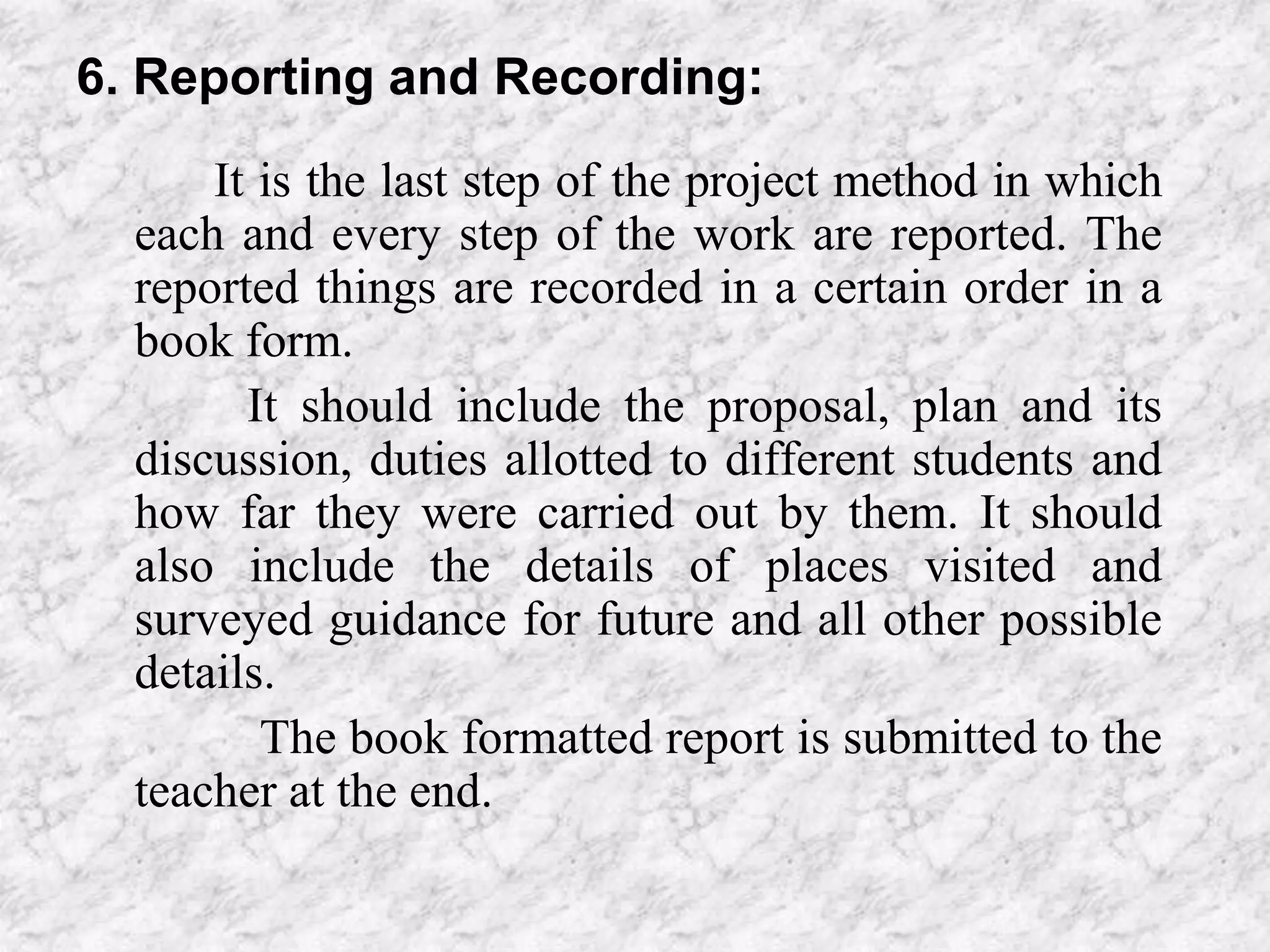 6. Reporting and Recording:
It is the last step of the project method in which
each and every step of the work are reported. The
reported things are recorded in a certain order in a
book form.
It should include the proposal, plan and its
discussion, duties allotted to different students and
how far they were carried out by them. It should
also include the details of places visited and
surveyed guidance for future and all other possible
details.
The book formatted report is submitted to the
teacher at the end.
 
