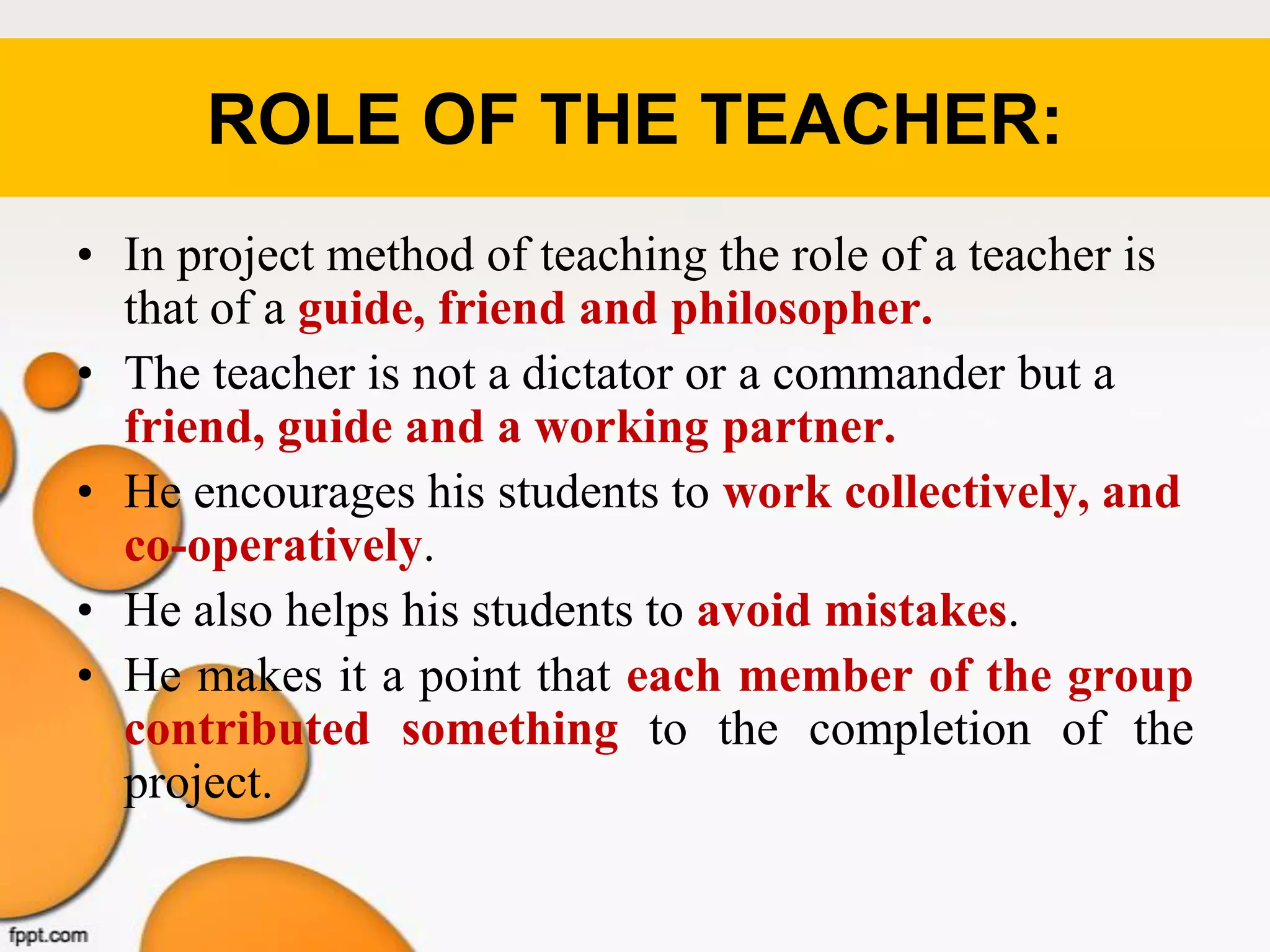 ROLE OF THE TEACHER:
• In project method of teaching the role of a teacher is
that of a guide, friend and philosopher.
• The teacher is not a dictator or a commander but a
friend, guide and a working partner.
• He encourages his students to work collectively, and
co-operatively.
• He also helps his students to avoid mistakes.
• He makes it a point that each member of the group
contributed something to the completion of the
project.
 
