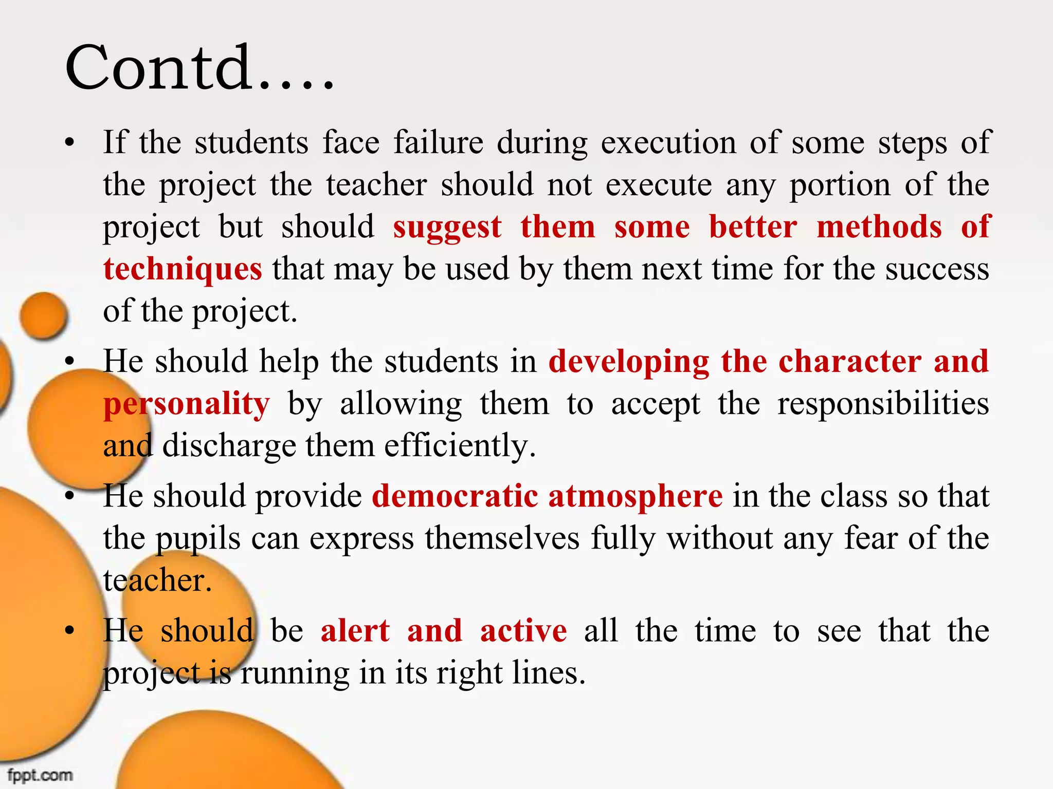 Contd….
• If the students face failure during execution of some steps of
the project the teacher should not execute any portion of the
project but should suggest them some better methods of
techniques that may be used by them next time for the success
of the project.
• He should help the students in developing the character and
personality by allowing them to accept the responsibilities
and discharge them efficiently.
• He should provide democratic atmosphere in the class so that
the pupils can express themselves fully without any fear of the
teacher.
• He should be alert and active all the time to see that the
project is running in its right lines.
 