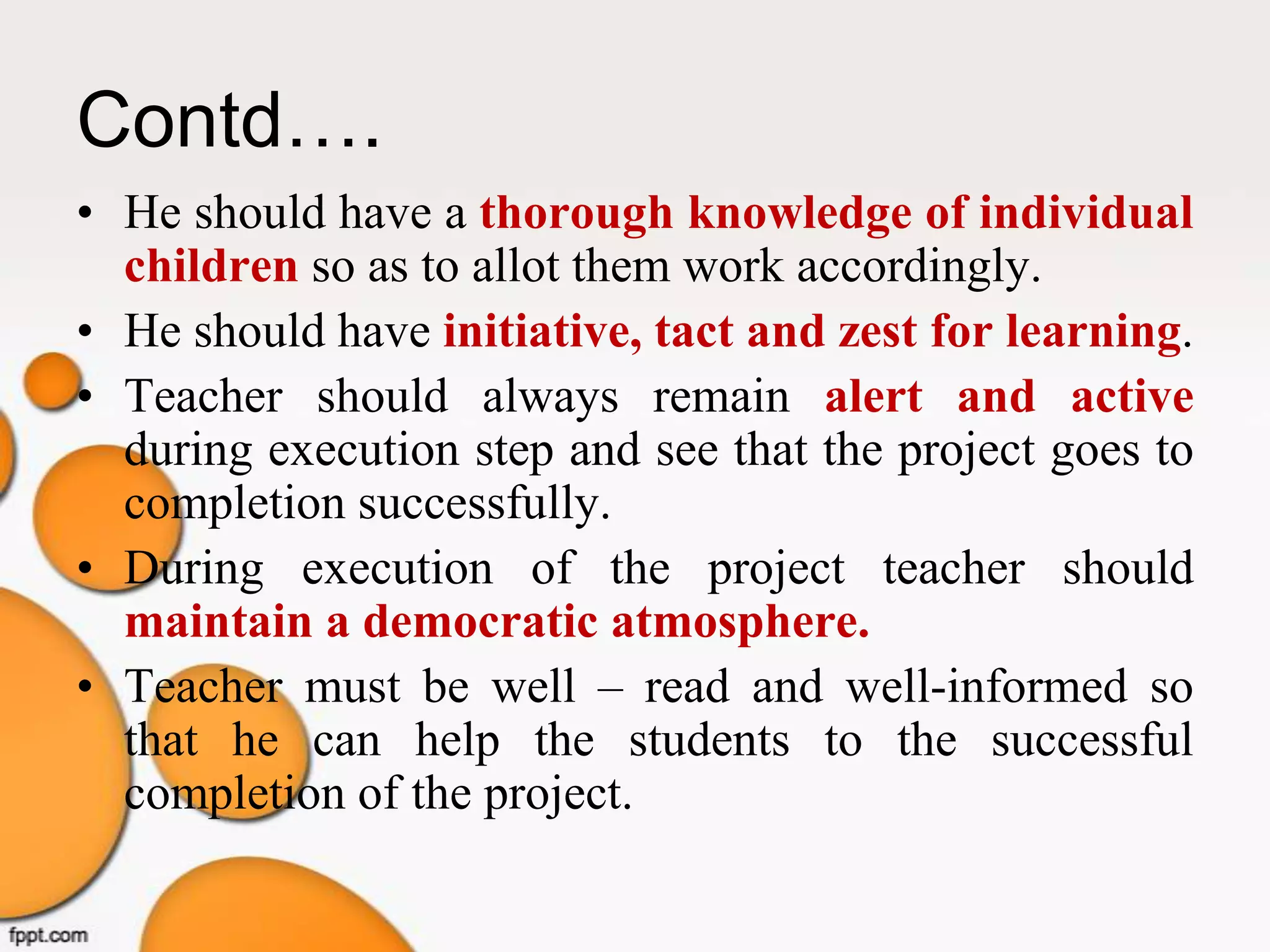 Contd….
• He should have a thorough knowledge of individual
children so as to allot them work accordingly.
• He should have initiative, tact and zest for learning.
• Teacher should always remain alert and active
during execution step and see that the project goes to
completion successfully.
• During execution of the project teacher should
maintain a democratic atmosphere.
• Teacher must be well – read and well-informed so
that he can help the students to the successful
completion of the project.
 