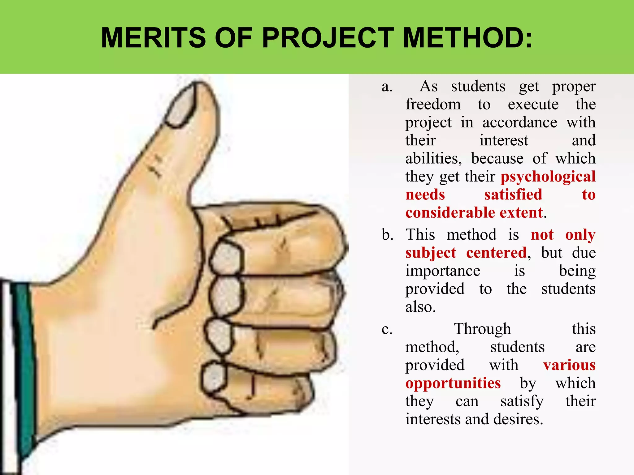 MERITS OF PROJECT METHOD:
a. As students get proper
freedom to execute the
project in accordance with
their interest and
abilities, because of which
they get their psychological
needs satisfied to
considerable extent.
b. This method is not only
subject centered, but due
importance is being
provided to the students
also.
c. Through this
method, students are
provided with various
opportunities by which
they can satisfy their
interests and desires.
 