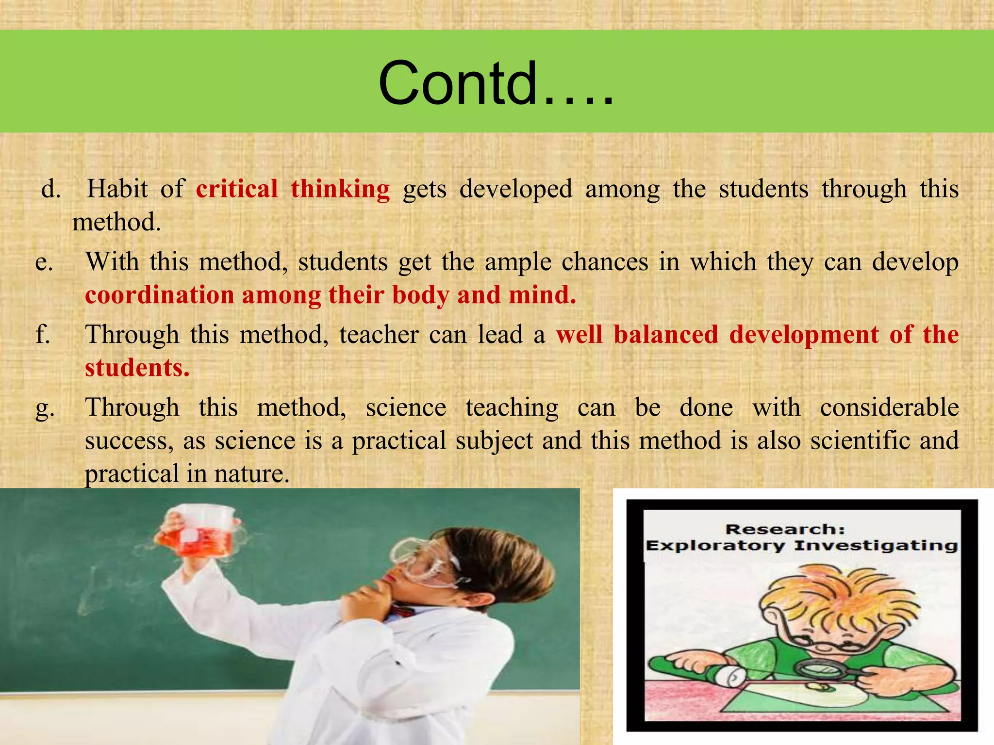 Contd….
d. Habit of critical thinking gets developed among the students through this
method.
e. With this method, students get the ample chances in which they can develop
coordination among their body and mind.
f. Through this method, teacher can lead a well balanced development of the
students.
g. Through this method, science teaching can be done with considerable
success, as science is a practical subject and this method is also scientific and
practical in nature.
 