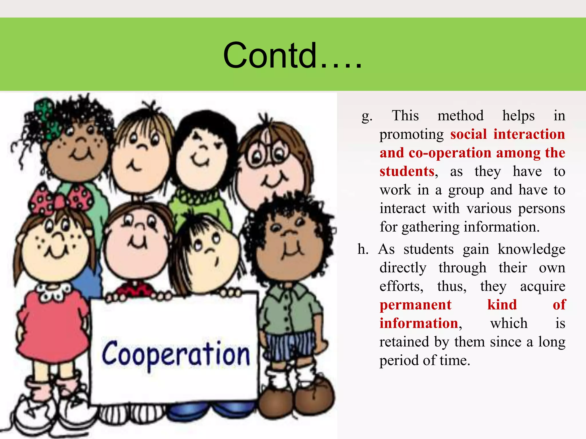 Contd….
g. This method helps in
promoting social interaction
and co-operation among the
students, as they have to
work in a group and have to
interact with various persons
for gathering information.
h. As students gain knowledge
directly through their own
efforts, thus, they acquire
permanent kind of
information, which is
retained by them since a long
period of time.
 
