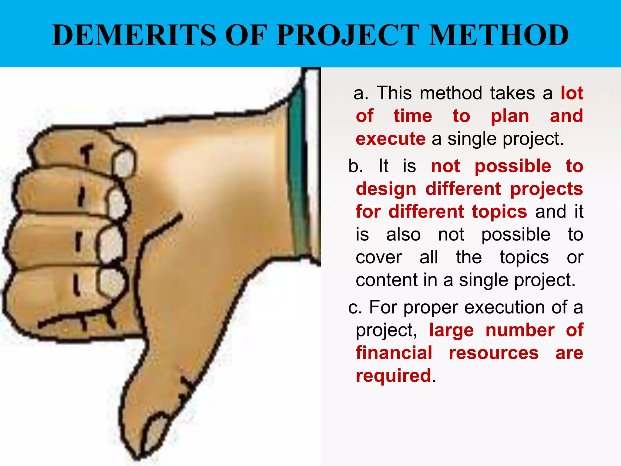 DEMERITS OF PROJECT METHOD
a. This method takes a lot
of time to plan and
execute a single project.
b. It is not possible to
design different projects
for different topics and it
is also not possible to
cover all the topics or
content in a single project.
c. For proper execution of a
project, large number of
financial resources are
required.
 