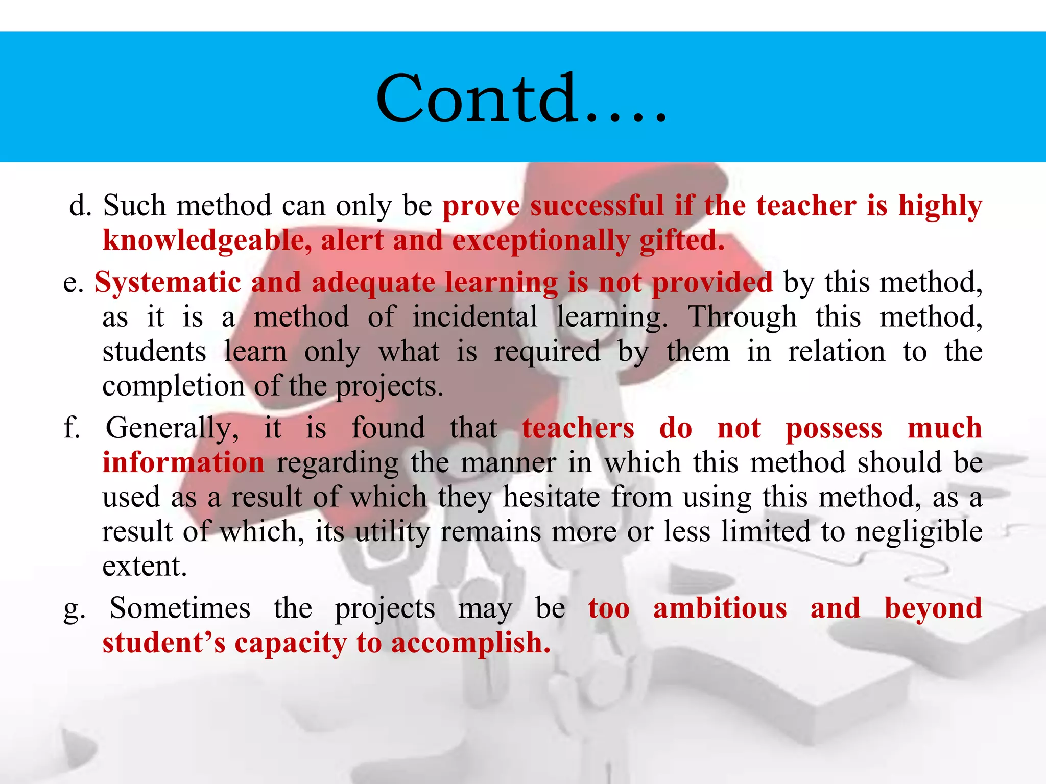 Contd….
d. Such method can only be prove successful if the teacher is highly
knowledgeable, alert and exceptionally gifted.
e. Systematic and adequate learning is not provided by this method,
as it is a method of incidental learning. Through this method,
students learn only what is required by them in relation to the
completion of the projects.
f. Generally, it is found that teachers do not possess much
information regarding the manner in which this method should be
used as a result of which they hesitate from using this method, as a
result of which, its utility remains more or less limited to negligible
extent.
g. Sometimes the projects may be too ambitious and beyond
student’s capacity to accomplish.
 