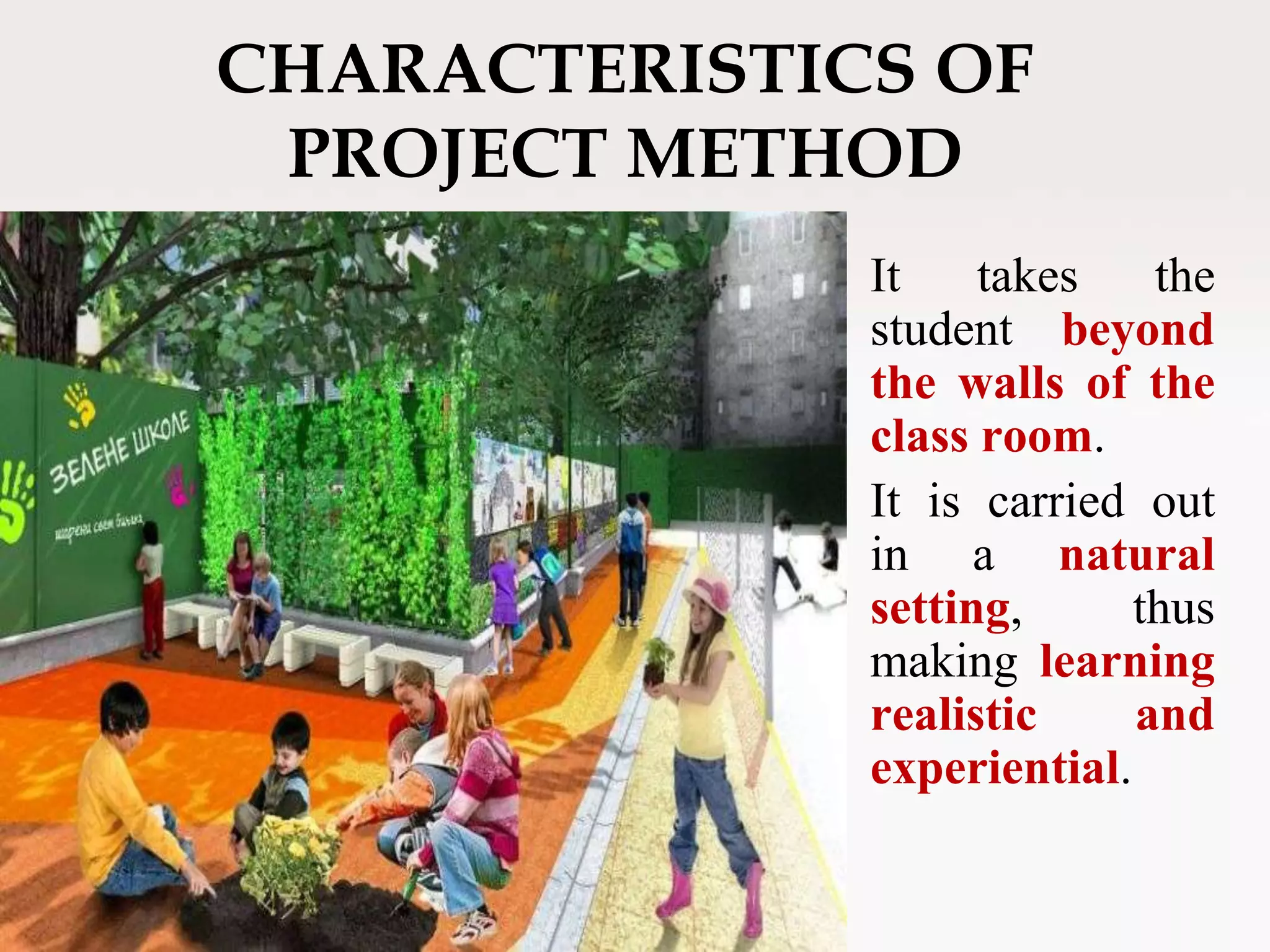 CHARACTERISTICS OF
PROJECT METHOD
It takes the
student beyond
the walls of the
class room.
It is carried out
in a natural
setting, thus
making learning
realistic and
experiential.
 