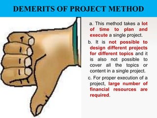 DEMERITS OF PROJECT METHOD
a. This method takes a lot
of time to plan and
execute a single project.
b. It is not possible to
design different projects
for different topics and it
is also not possible to
cover all the topics or
content in a single project.
c. For proper execution of a
project, large number of
financial resources are
required.

 
